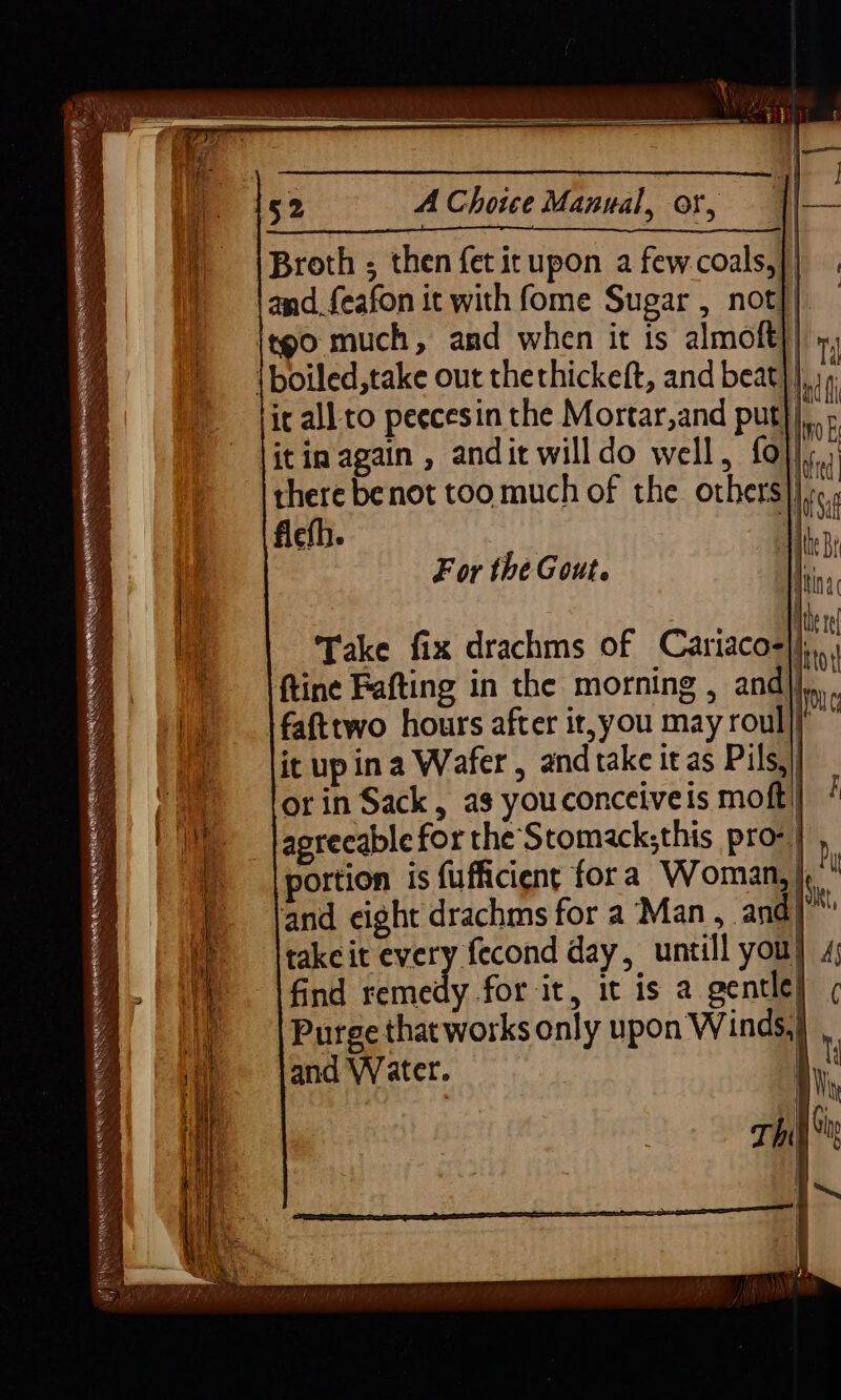 Broth ; then fet it upon a fewcoals,| and_feafon it with fome Sugar , not}| itgo much, and when it is almoft} m1 \boiled,take out thethickeft, and beat | i it all to peecesin the Mortar,and put I 5 itin again , andit will do well, fol, i i there benot too much of the others i Wa Saf ficth. ; i Bt hina Witte rf i! if Take fix drachms of Cariaco-|j,., ftine Fafting in the morning , andj) * fafttwo hours after it,you may roul ye it up ina Wafer , and take it as Pils,) orin Sack, a3 youconceiveis moft!| / agrecable for the Stomacksthis pro- | portion is fufficient fora Woman, |, and eight drachms for a Man , and| 4 take it ra Aer day, untill you} 4; find remedy for it, it is a gentle) ( Purge that works only upon Winds, and Water. i. : ; Me For the Gout.