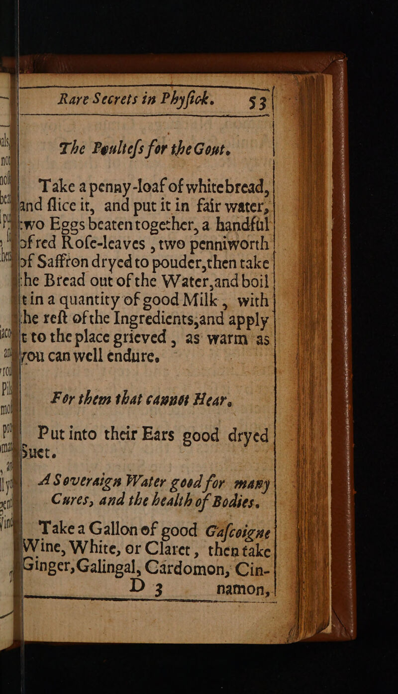 The Poulte[s for the Gont. )) Take apenny-loaf of whitebread, Nand flice it, and put itin fair water, two Eggs beatentogether, a handful Pofred Rofe-leaves , two penniworth | Ill oe Saffron dryed to pouder,then take | Whe Bread out of the Water,and boil | Nitin a quantity of good Milk, with ithe reft ofthe Ingredients,and apply pe to the place grieved , as’ warm as ou can well endure, 7 A Soveraign Water good for many Cures, and the health of Bodies. |) Takea Gallon of good Gafcoigne Wine, White, or Claret, then take §Ginger, Galingal, Cardomon, Cin- | D | ; 3 namon,. | Se SEU Se oe no ae