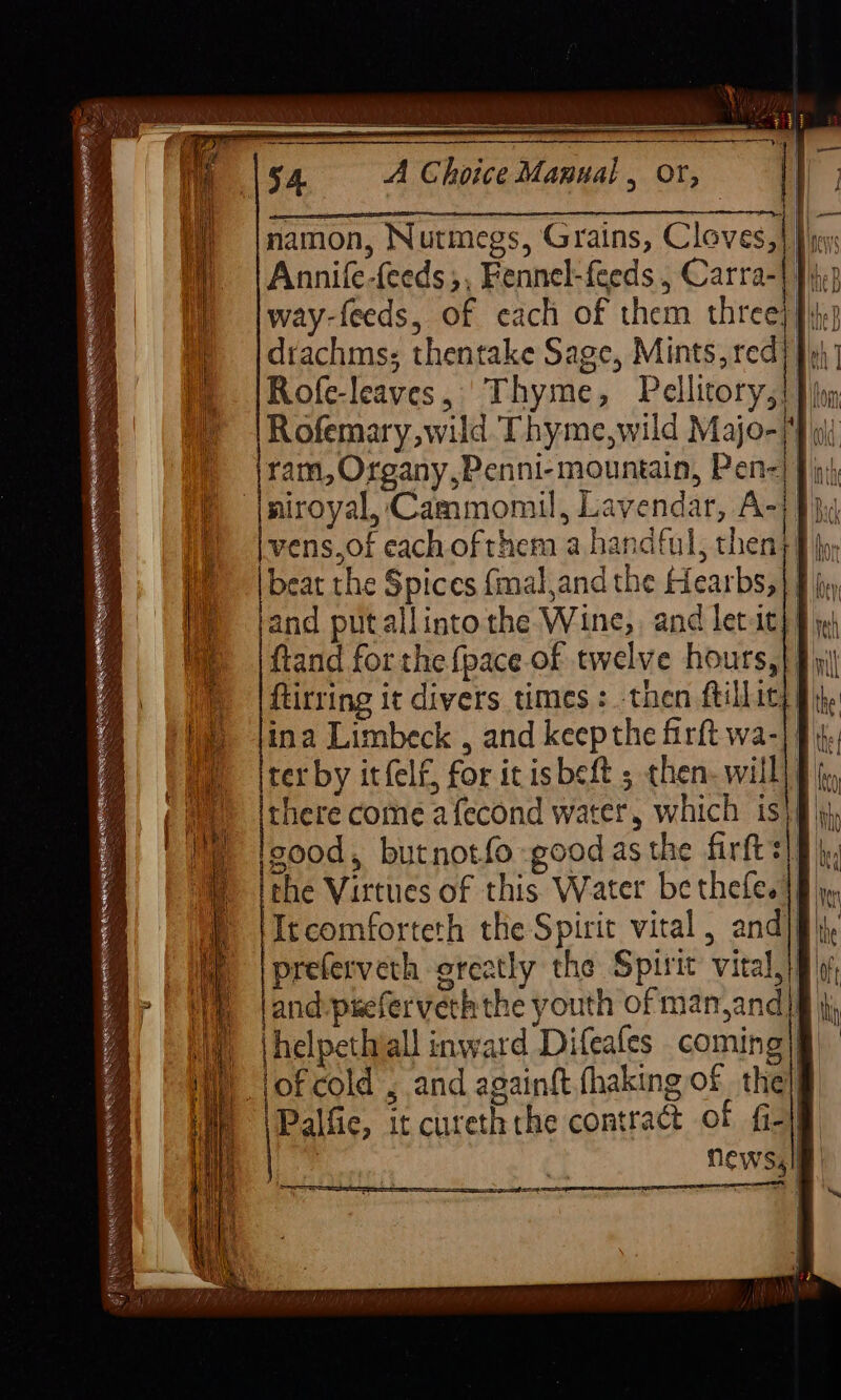 et A Choice Manual , Or, namon, Nutmegs, Grains, Cloves,|} jy Annife-feeds,, Fennel-feeds , Carra-| |p way-feeds, of each of them three}} drachms; thentake Sage, Mints, red fo} Rofe-leaves, Thyme, Pellitory,! Pio Rofemary, wild Thyme,wild Majo- ‘ ld ram, Organy,Penni- mountain, Pen=| J ji} niroyal, Cammomil, Lavendar, A+ it vens,of each ofthem a handful, then) § fy, eat the Spices {mal,and the Hearbs,} § jy and putallinto the Wine, and letit} § ftand forthe {pace of twelve hours,| ftirring it divers times: -then ftillity] ina Limbeck , and keepthe firft wa-|/ ter by itfelf, for icisbeft ; then- will] there come afecond water, which is}: sood, butnotfo -good as the firfts) the Virtues of this Water be thefe.|) ‘Itcomforteth the Spirit vital, and|f preferveth orcatly the Spirit vital,} and-pseferveththe youth of man,and} helpetivall inward Difeafes coming|§, of cold , and againft.fhaking of thelg Palfic, it cureththe contract of f-1f | News, |i giles. Re ike Rie ep Rae Serena A 4 | ~ Se | as ; =F = = as — 7 za “D> (=o > = = ap —- = =——- Ss : os ——— . AER EMER EE UALR TEL —— nie ee