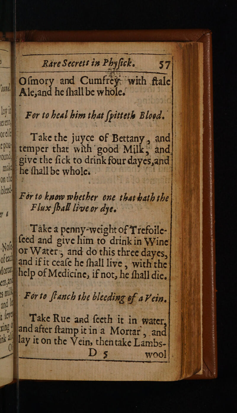 —__ | i, ‘ed i | Rare Secrets i# Phy fic ick. 37{ SS _ jf Ofmory and Cumfrey- “with ftale |] Alssand he fhall be whole.’ ‘ | For to heal him that [pitteth Blood. Take the juyce of Bettany, and] 'p temper that with good Milk> and _give the fick to drink four dayes,and ni he fhall be wholes | ont af . oe 1 For to know whether one that hath the i lux foall live or dye. | | Takea penny-weight of Trefoile- j feed and sive him to drinkin Wine NOW or Water, and do this three dayes, oft land if it ceate he fhall live , with the ioe help of Medicine, if not, he fhall die. By | an i a and aa xi? ( ah a Forto ftanch the bleeding of a Vein. Take Rue and feeth it in water, se after ftamp it in a Mortar, and By it on the Vein, then take Lambs- a - 5 wool |. rn apy wb mr ns i j