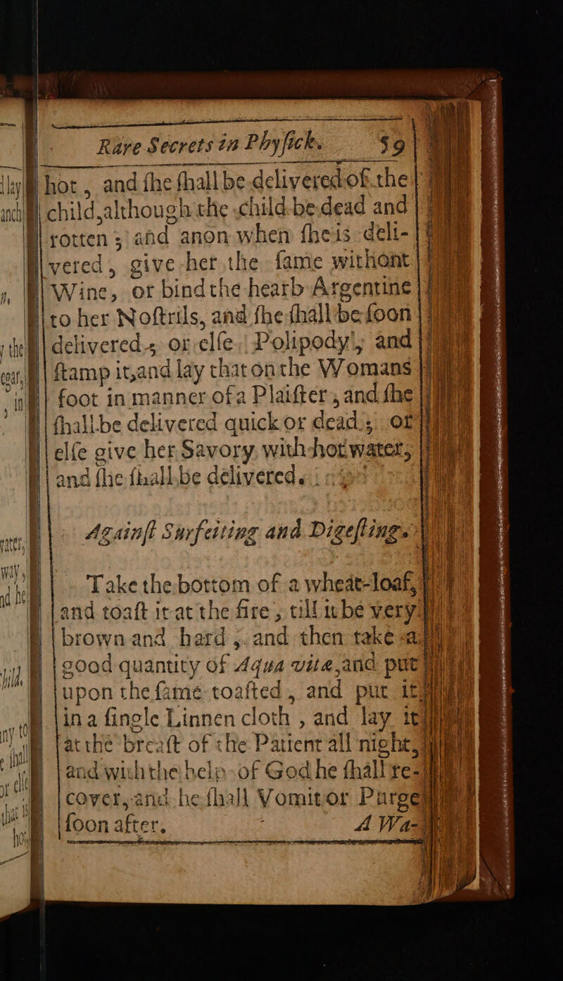 Hot, and fhe fhall be delivered of the : § chil \d although the .child-be.dead and |) B) Wine, or bindthe hearb Argentine delivered, or elfe Polipody', and )1% foot in manner ofa Planfter Sie elfe give her Savory, withhor eal and {lie fhall.be delivered «| Againft Sarfeiting and Digefting. | 1 | Take the: bottom of a wheat-loaf, 1) and toaft irat the fire, till wbe very ay brown and hard ,.and then take-a Hi good quantity of 4qua vita,and pute upon the fame toafted, and put ity ina fingle Linnen cl loth , and lay tt atthe brealt of the Patient all ich and with the helo .of God he fhalt tea] Hh cover,-and-he fhall Vomit or ie ie foon after, ad