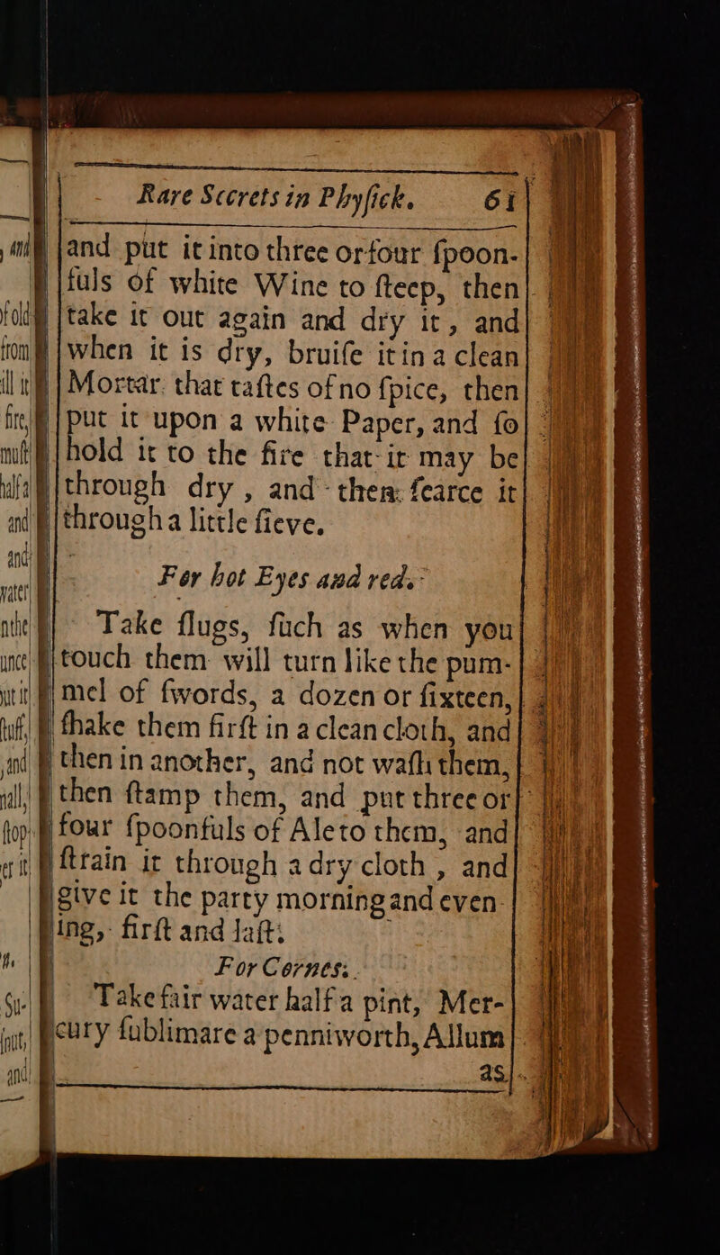 —— — —— Rare Sccrets in Phyfick. Gi and put itinto three orfour {poon- through dry , and then: fearce it For bot Eyes and reds ‘ing, firft and Jaft. For Cornes: Take fair water half'a pint, Mer- as}. 4 {