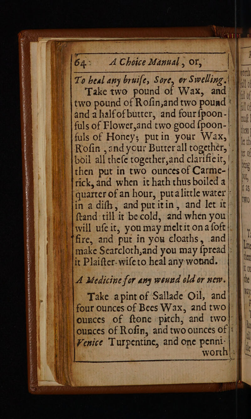 To heal any bruife, Sore, or Swelling.| 4. Take two pound of Wax, and’ |), ; two pound of Rofin,and two pound * |)», and ahalfofbutter, and fourfpoon-| }) fuls of Flower,and two good {poon-' J. fuls of Honey; putin your Wax, }), Rofin ,and your Butter all together, ' | boil all thefe together,and clarifieit,!. J then put in two ounces of Carme-| tick, and when it hath thus boiled a}! quarter of an hour, puta little water i in adifh, and putitin, and let ity J ftand till ir becold, and when you } will ufeit, you may meltit ona foft}. § i fire, and put in you cloaths, .and| §), )| make Searcloth,and you may {pread); J PP lit Plaifter-wifeto heal any wound. | ; ys ¢ af A eTeRE TENNANT ETHLETIC . a ae bo ~