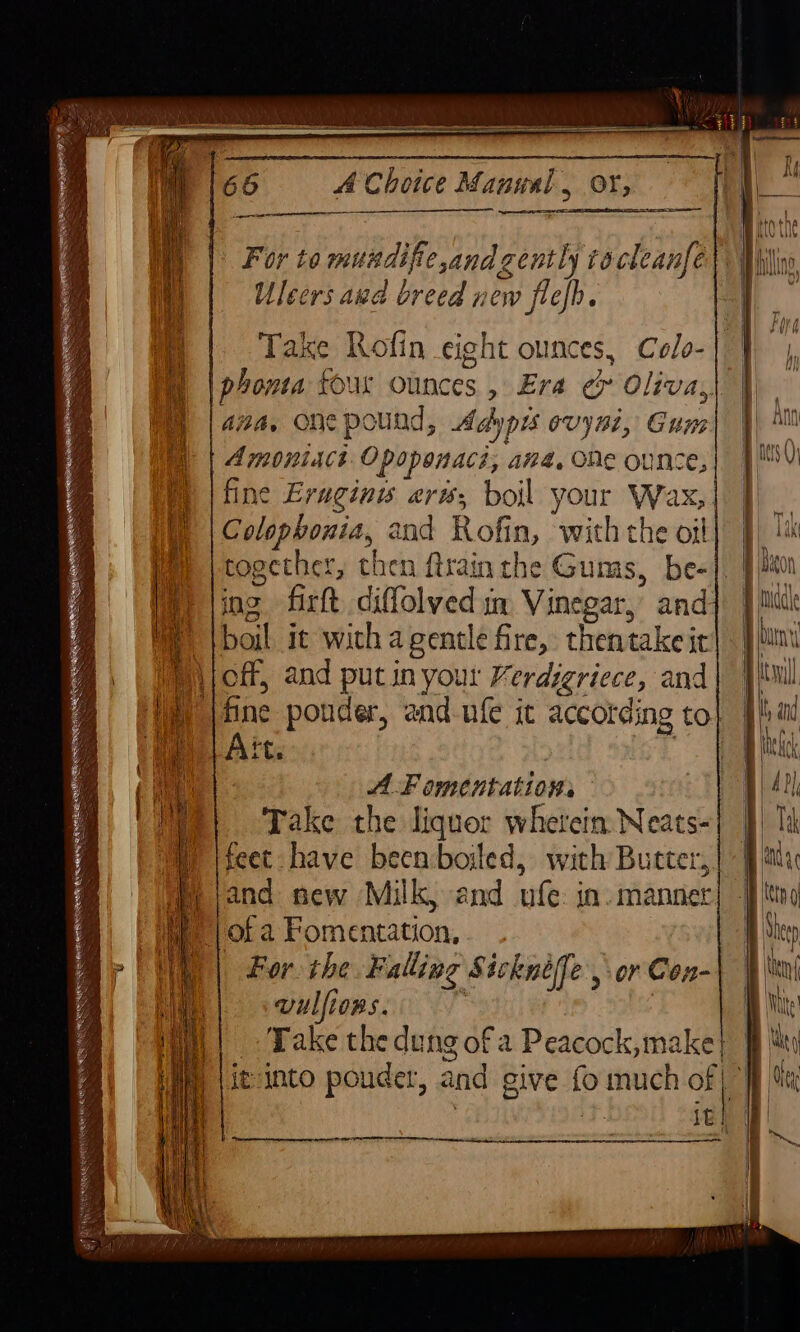 &amp; gf PR eee eRMNRTEMTS a BS a ae 66 A Choice Manual , oY, eer ers Ulcers aud breed new flefh. ana, one pound, Adypis ovyni, Gum Amoniach Opoponacs, ana, ONe ounce, Colophonia, 2nd Rofin, with the oil together, then rain the Gums, be- ing firft diffolved mm Vinegar, and boil it wich a gentle fire, thentake it Ait. AF omentations Take the liquor wherein Neats- feet have been boiled, with Butter, and sew Milk, and ufe: in. manner For: the Falling Sicknéffe , or Con- vulfions. , it into pouder, and give fo much of : it | | {  | } | \ 4 | |) | i | | i wei | fl | i } ) I \ \ | i