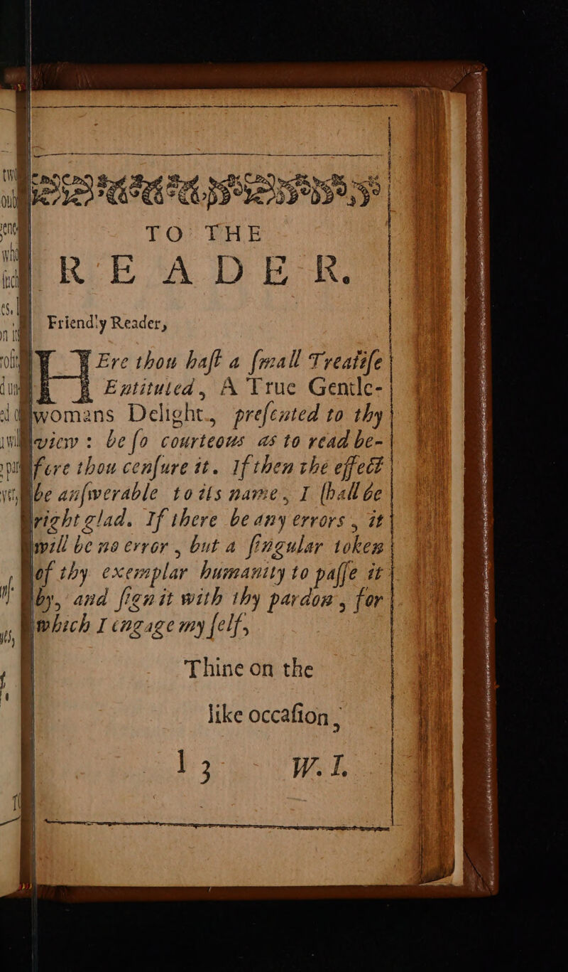 BR Ere thou haft a {mall Treatefe H Extituicd, A True Gentle- , prefented to thy a be {a courteous a6 to read be- i fer ¢ thou cenfure it. edit the effect ibe anfwerable tots name, I (halloe Bright clad. If there be any errors , it \ il be no error, but a fingular ieee vor thy exen splar humanity to palfe it | ‘Bby, and fignit with thy pardow, for which I engage my {elf, Thine on the like occafion A ease. = ra ns “ - oe =&gt; rc ; : See Ze ; : PI A li ks a ae a Sg Pare: ee Rin ODR Ss