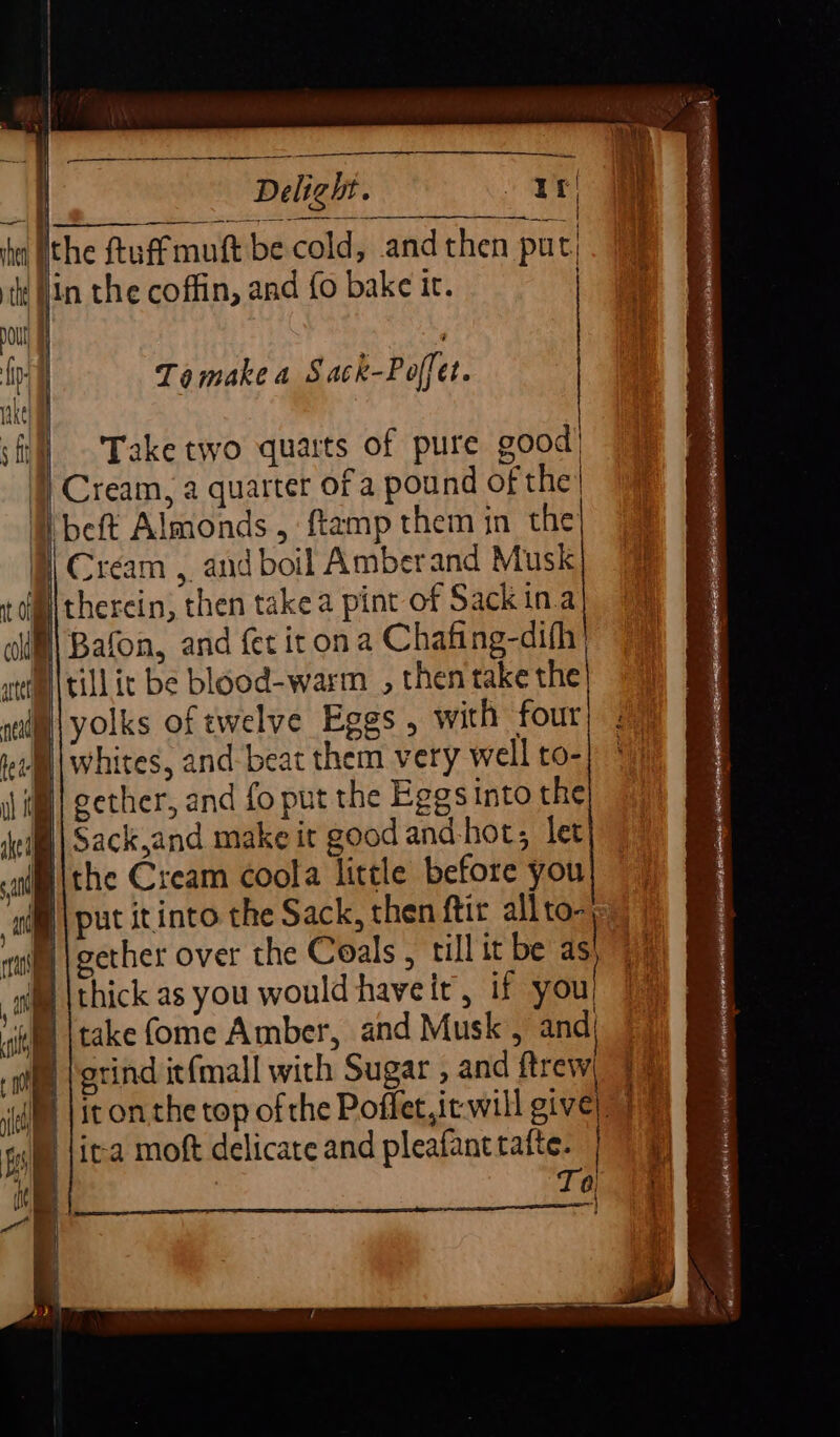 Ta make a Sack-Poffet. ) Take two quarts of pure good’ 1} Cream, a quarter of a pound of the’ B beft Almonds, ftamp them in the | Cream , and boil Amberand Musk §\therein, then take a pint of Sackina B) Bafon, and fer iron a Chafing-difh | tim |till it be blood-warm _ , then take the ® | put itinto the Sack, then ftir allto- B | gether over the Coals, till it be ds. MD \ thick as you would haveir, if you| ‘iif {take (ome Amber, and Musk , and) B | grind itfmall with Sugar , and ftrew, 9% it on the top of the Poffet,ic will give) 7) ica moft delicate and pleafanttafte. |