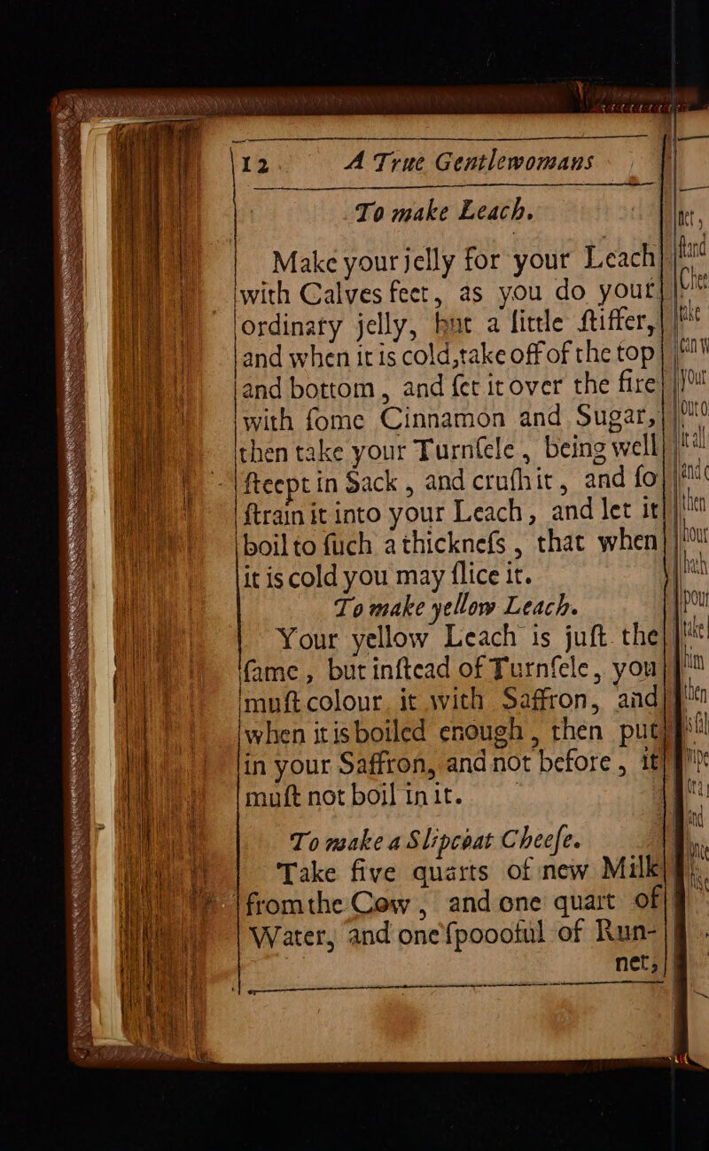 To make Leach. Make your jelly for your Leach iwith Calves feet, as you do yout: with fome Cinnamon and Sugar,}|! then take your Turnfele , being well) freept in Sack, and crufhit, and fo}/* ftrain it into your Leach, and let it})'' it is cold you may {lice it. Tomake yellow Leach. fame, but inftead of Turnfele, you}] Imuftcolour, it with Saffron, andj} in your Saffron, and not before, it} g! muftnotboifinit. 4 To make a Slipcoat Cheefe. dl Take five quarts of new Milkiq). fromthe Cow, andone quart of|] Water, and one'fpoootul of Run-|| net,|@