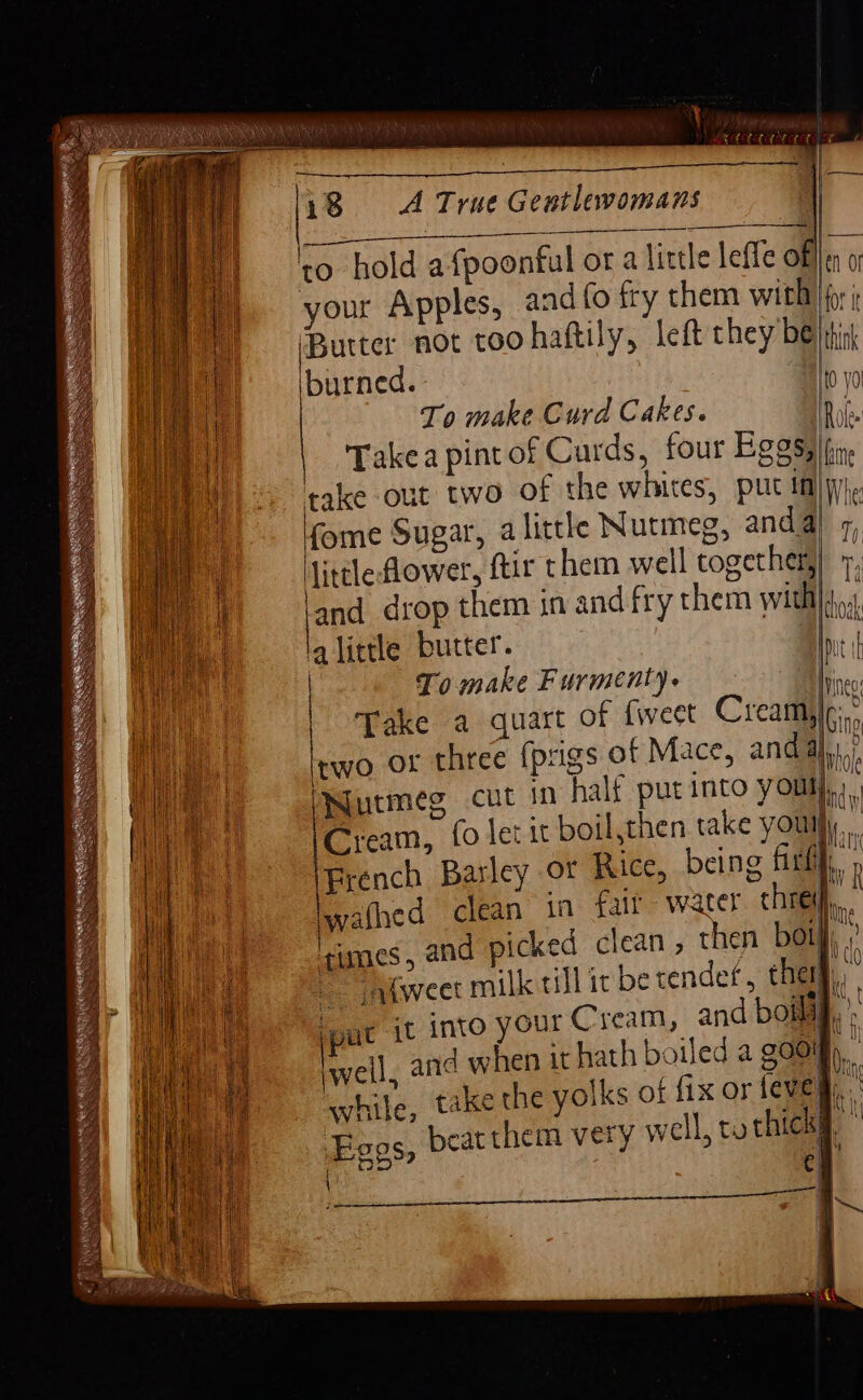 \ i8 A True Gentlewomans —$—$__—__—_—— Takea pint of Curds, four Eggs, fome Sugar, alittle Nutmeg, anda) little lower, ftir them well together, la little butter. | ONutmeg cut in half put into youl yf ‘umes, an Sele Bo ee it into your Cream, and boild ki | wf Ti is f { v KG, t nH | Mt | tt He | ; My