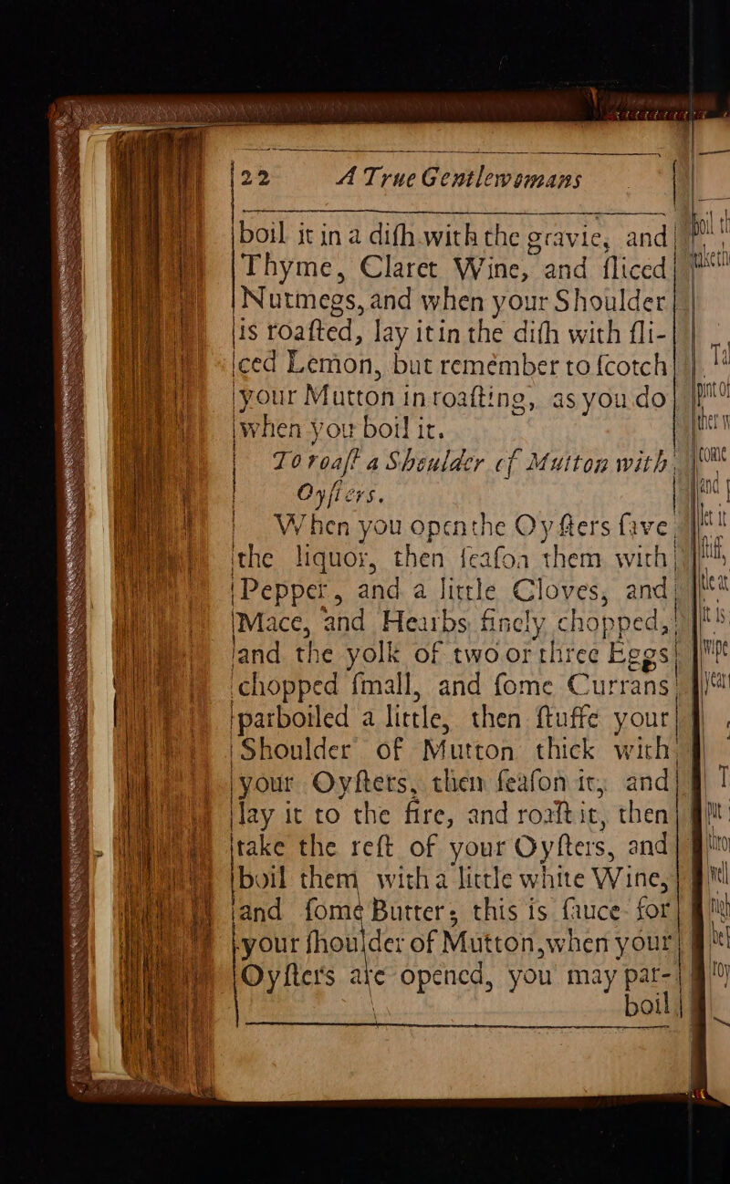 (o&gt; A TrueGentlewomans | | om Thyme, Claret Wine, and fliced| # Nutmegs, and when your Shoulder | | lis roafted, lay itin the difh with fli-| | iced Lemon, but remember to {cotch your Mutton in roafting, as you.do when you boil ir. Oyficrs. W hen you openthe Oy fters lve ithe liquor, then {eafoa them with | (Pepper, and. a little Cloves, and) IMace, and Heaibs finely ch opped,| land the yolk of two or three Pood chopped fmall, and fome Currans| iparboiled a little, then ftuffe your eH tr EN a NES ee Shoulder’ of Mutton thick with) |your Oyfters, them feafon ic, and| | Hay i it to the fire, and roaiti it, then take the reft of your Oyfers, and | boil them witha little white Wine, and fome Butter; this is fauce- for your fhoulder of Mut ton,when your) | boil