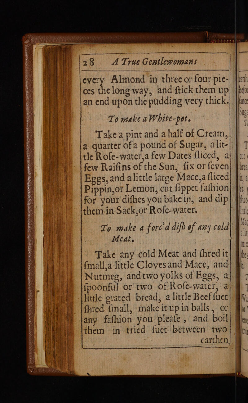 —_——— 12 8 A True Gentlewomans jevery Almond in three or four pie-| feath ces the long way, and ftick them up} Jit: |an end upon the pudding very thick.) piu | To make a White-pot. , | | 5 Takea pint and a half of Cream, | | a quarter ofa pound of Sugar, alit-| | Itle Rofe-water,a few Dates fliced, a} Ji | - \ few Raifins of the Sun, fix or feven I | Eggs,and alittle large Mace,afliced | |Pippin,or Lemon, cut fippet fafhion|” for your difhes you bake in, and dip} Phx them-in Sack,or Rofe-water. Bin To make a forced difh of any cold| | is Meat. ie |: Take any cold Meat and fhred it fmall.a little Clovesand Mace, and} Nutmeg, andtwo yolks of Eggs, a}. | fpoonful or two of Rofe-water, ay @| little grated bread, a little Beef fuet fared. (mall, make itupin balls, or any fafhion you pleafe , and boil them in tried fuet between two | earthen) aon pene ecen scythe ee = EO A rn as , Ih