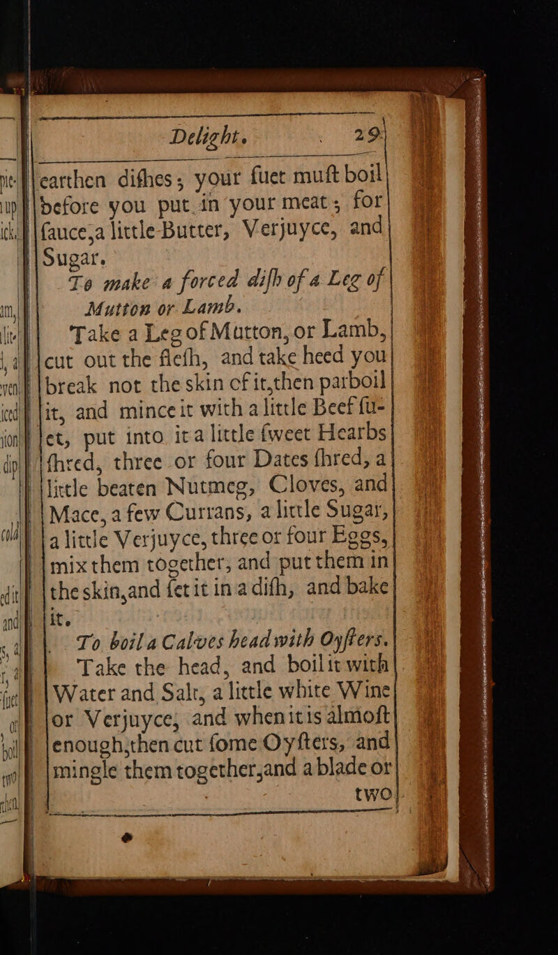 {\carthen difhes, your fuer mutt boil \\before you putin your meat; for }| Sugar. To make a forced difh of a Leg of Mutton or Lamb. || Take a Leg of Matton, or Lamb, Picut out the fiefh, and take heed you ‘break not the skin cfit,then parboil ‘fet, put into. ita lictle fweet Hearbs (hred, three or four Dates fhred, a little beaten Nutmeg, Cloves, and Mace, a few Currans, a lictle Sugar, | alittle Verjuyce, three or four Eggs, mix them together, and put them in the skin,and fetit in adifh, and bake it. | To boil a Calves head with Oyfters. Take the head, and boilit with}. Water and Salt, a little white Wine or Verjuyce, and when itis almoft enough,then cut fome Oyfters, and mingle them together,and a blade or 7 two}.