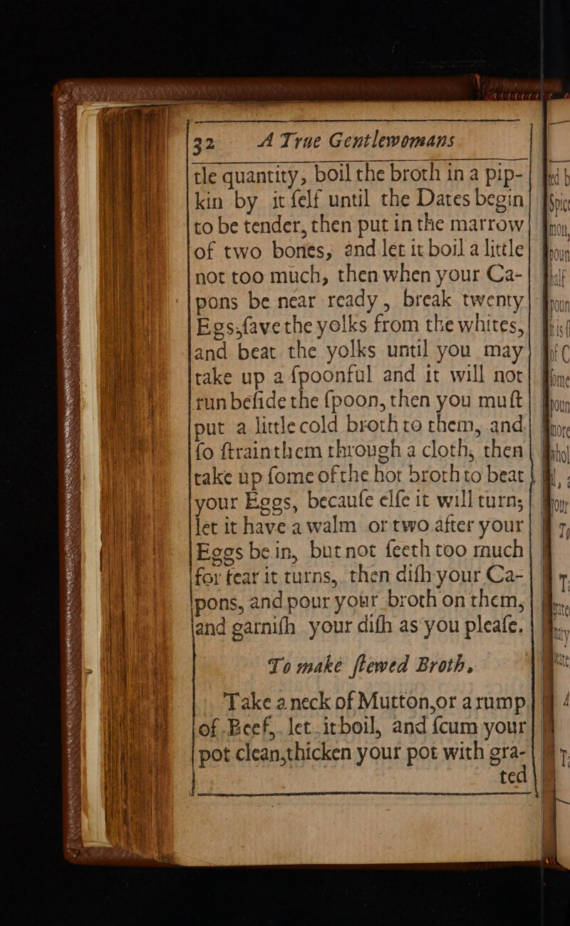 tle quantity, boil the broth in a pip-| ] kin by it felf until the Dates begin to be tender, then put in the marrow of two bones, and let it boil a little not too much, then when your Ca- lpons be near ready, break twenty Egs.favethe yolks from the whites, and beat the yolks until you may take up a fpoonful and it will not run befide the (poon, then you mutt put a little cold broth to them, and. fo ftrainthem through a cloth, then take up fome of the hor broth to beat your Eggs, becaufe elfe it will turn; let it have awalm or two after your Eggs bein, butnot feeth too much for fear it turns, then difh-your Ca- pons, and pour your broth on them, and garnifh your difh as you pleafe, To make ftewed Broth, Take aneck of Mutton,or arump of Bcef,. let .itboil, and {cum your pot clean,thicken your pot with gra- | | ted