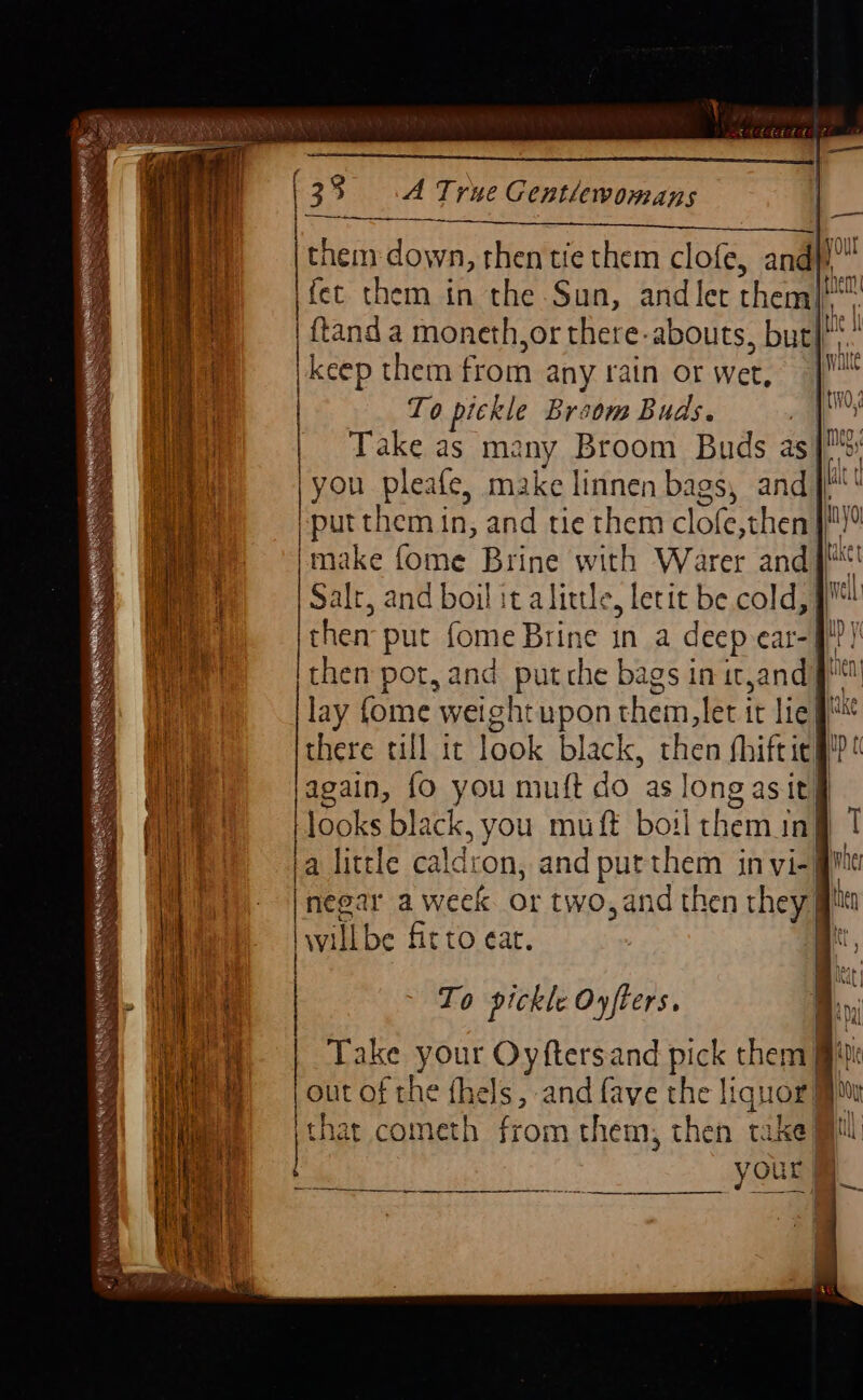 | fee ati i, the el and let theme: | tand a moneth,or there-abouts, but| | keep them from any rain or wet, To pickle Broom Buds. Take as ma ny Broom Buds as | you pleafe, make linnen Dass) ang ki putt imake fome Brine ith a Gaal i Salt, and boil it alittle, letit be cold, then put fome Brine in a deep car-| tt then pot, and put che bags in it andy ne lay fome weight upon them, let it lie there till it look black, then fhift icf a again, {o you muft do as long asit} looks black, you muft boil them i inj 1 la little caldron, and put them in vi- gmc Well ~me- | | negar a week or two,and then they] hen | vill be fit to eat. | tr, Niele | To pickle Oyfters. 1 mi Take your Oyftersand pick them) i out of the fhels, and fave the liquor that cometh from them, then take} | yours eee a ae ah a en —____-— |