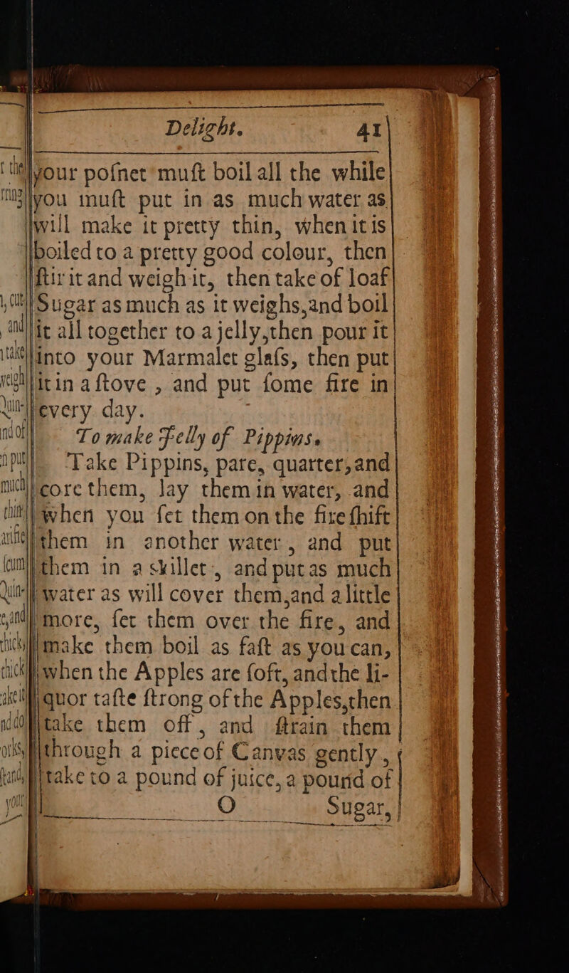 Delight. Al your pofnet muft boil all the while Mpyyou muft put in as much water as) will make it pretty thin, whenitis| 7% boiled to. a pretty good colour, then}. ifiritand weighit, then take of loaf fit}! Sugar as much as it weighs,and boil aie all together to ajelly,then pour it Minto your Marmalet glafs, then put ye litinaftove , and put fome fire in luFevery. day. moll To make Felly of Pippins. pit! ‘Take Pippins, pare, quarter,and midt\} core them, Jay them in water, and tilt!) when you fet them onthe fire fhift ul/them in another water, and put (ilthem in a skillet, andputas much itl water as will cover them,and alittle sail) more, fer them over the fire, and nciliimake them boil as faft as you can, ck when the Apples are oft, andthe li- i quor tafte {trong of the Apples, then itake them off, and ftrain them ospthrough a pieceof Canvas gently, ¢ luititake to a pound of juice, a pound of j | fi, Hi Atti Nd Ao a | 34