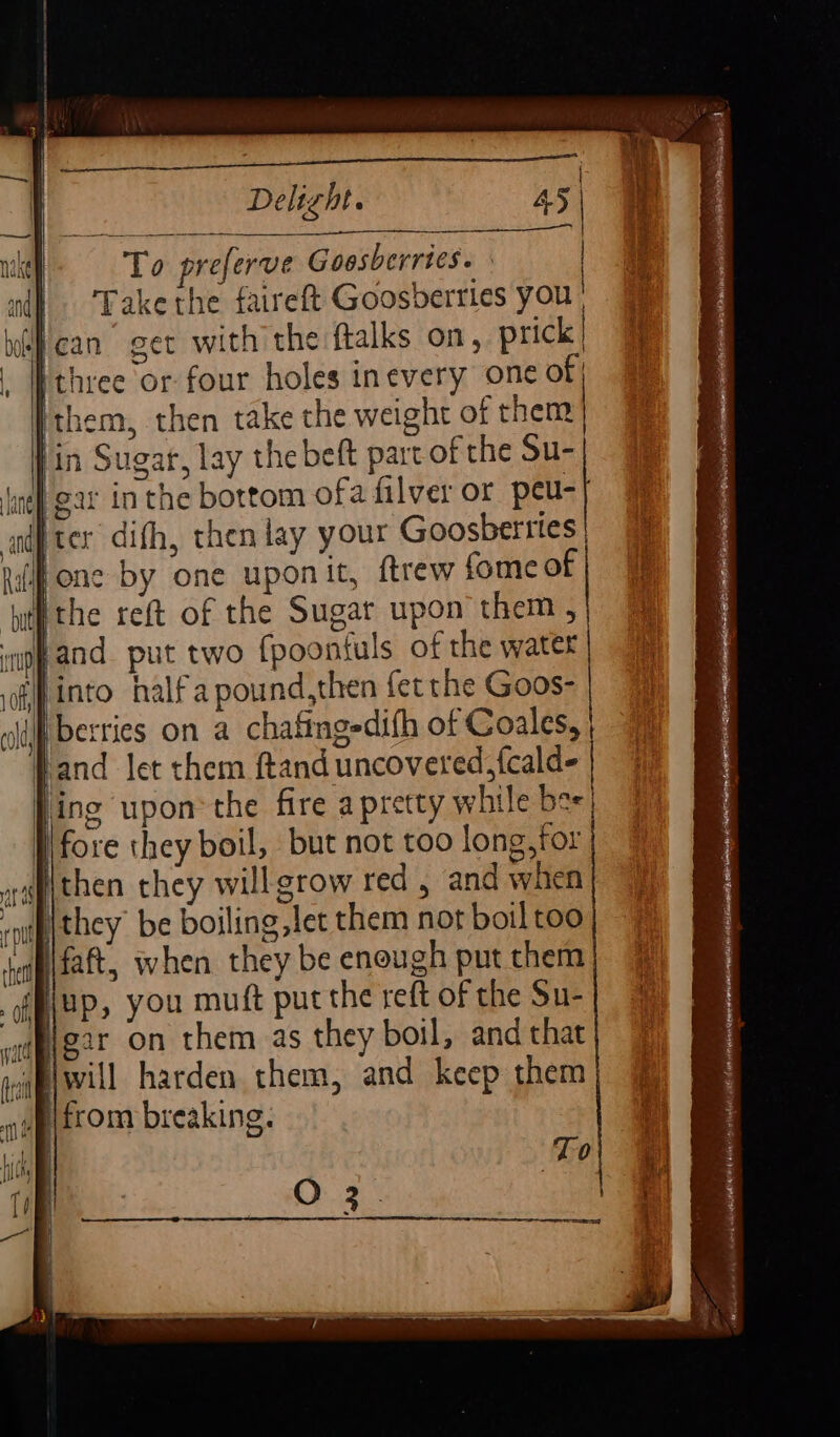 Argh Biker fe es nny To preferve Goosberries. Takethe faireft Goosberries you ican’ get with the ftalks on, prick ‘three or four holes inevery one of Ithem, then take the weight of then | fin Sugar, lay the beft part of the Su- ne} gar in the bottom ofa filver or peu-| af ter difh, then lay your Goosberttes| (one by one uponit, ftrew fome of ‘ptfthe reft of the Sugar upon them , if and. put two {poonfuls of the water | ‘into halfapound,then {et the Goos- Wt berries on a chafingedifh of Coales, Jand let them ftand uncovered, fcalde | Jing upon: the fire a pretty while bee) fore they boil, but not too long,tor Pithen they willgrow red , and when they be boiling let them not boiltoo [ifaft, when they be enough put them Piup, you muft put the reft of the Su- Higar on them as they boil, and that wpiwill harden them, and keep them ' ) To O23.