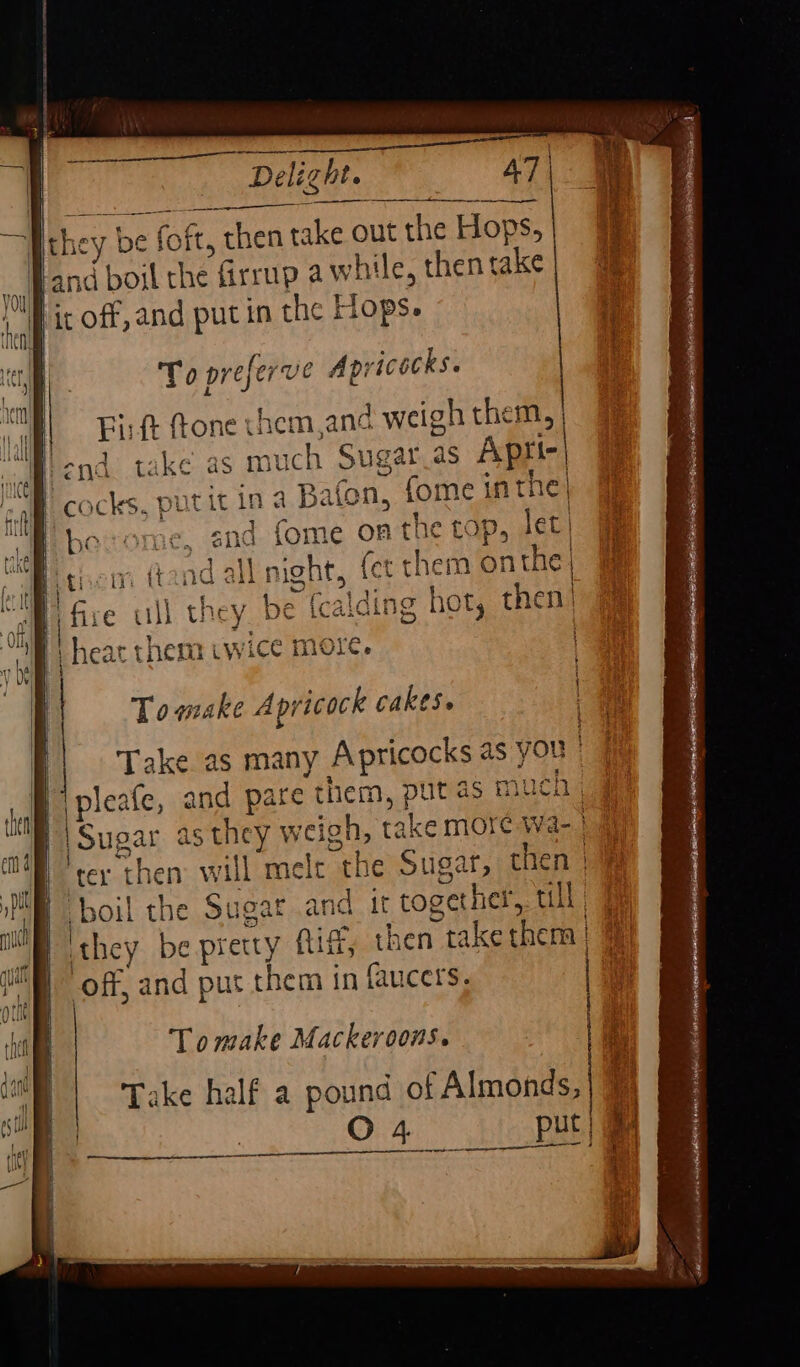 ees a Delight. 5 AT | To preferve Apricocks. ‘ie Fit ftone us hem,and weigh them, | im | ond take as muc ch Sug ar aS Aptitr| ee cocks, putit in a Bafon, fome inthe} be end fome on the tops let | | night, fer them onthe y be cal ing hot, chen Towake A pricock cakes. Take as many Apricocks ¢ as YOU | \pleafe, and pare them, put 4s mu chig : |Sugar as they weigh, take more Wa- || ter ‘then will alta the Sugat, then | boil the Sugat and it together, ull they be pretty Aig, then take then | off, and put them in faucers, Tomake Mackeroons.