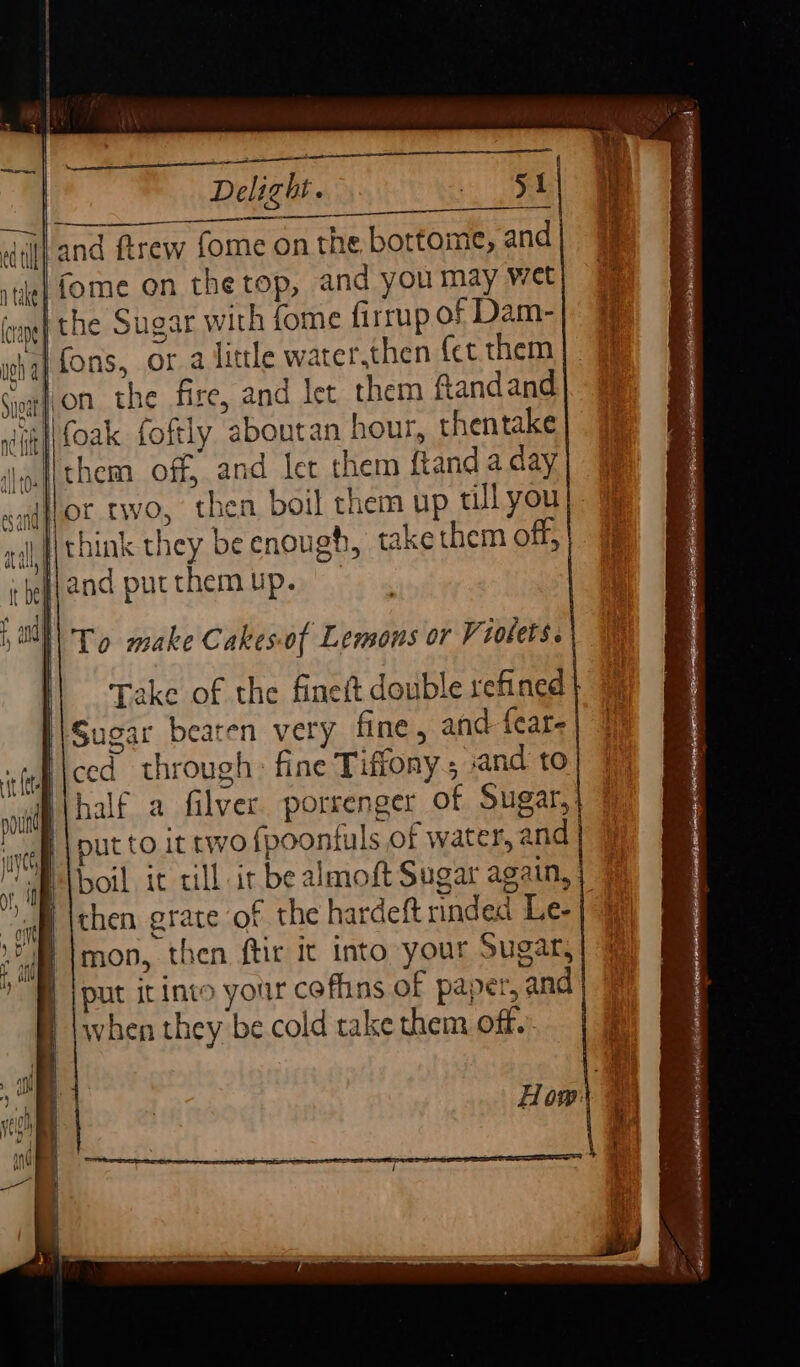 ee Delight. Ti. Dt ORES ORL ee and ftrew fome on the bottome, and «| fome on the top, and you may wet I the Sugar with fome firrup of Dam- ,a{ fons, or a little water.then {ct them rifoak foftly aboutan hour, thentake lthem off, and let them ftand a day Any and putthemup. || . Take of the finett double refined Sugar beaten very fine, and feare ced through: fine Tiffony and to half a filver porrenger of Sugar,: put to it two fpoontuls of water, and boil it till ir be almoft Sugar again, then grate of the hardeft rinded Le- mon, then ftir it into your Sugar, put irinto your coffins of paper, and when they be cold take them off.’