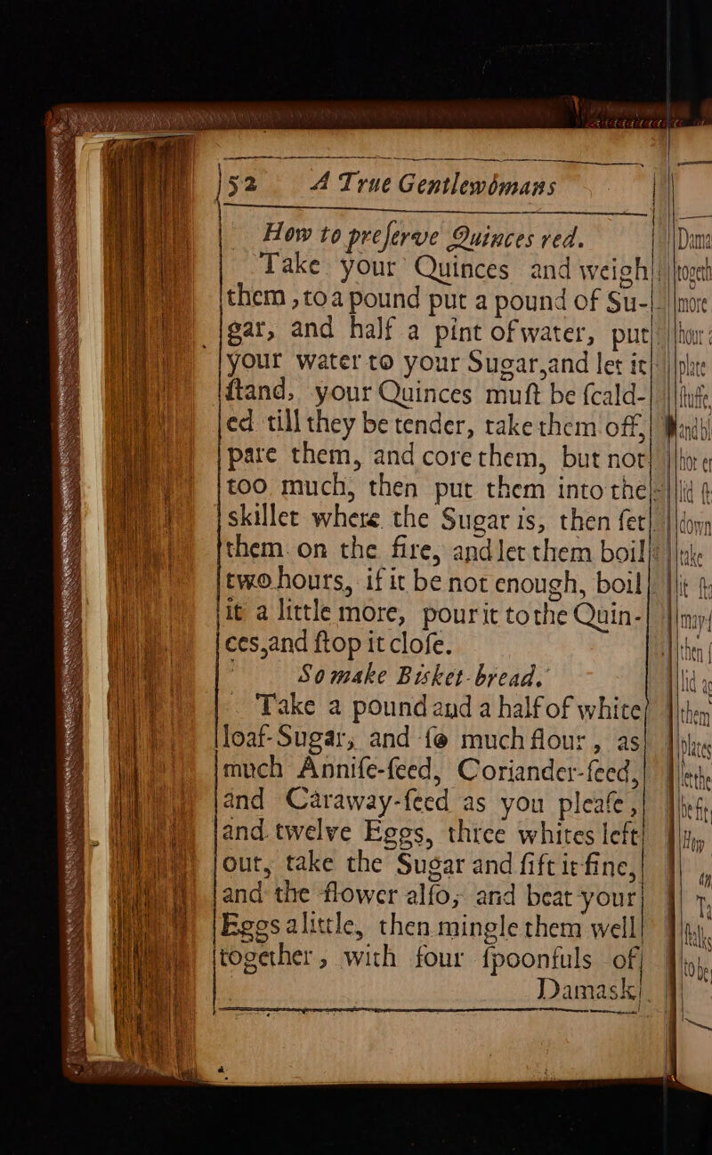 | How to preferve Quinces ved. ‘Take. your Quinces and weigh ed till they be tender, rakethem off, | it a little more, pourit tothe Quin- Way) jecesand ftop it clofe. ce | So make Bisket-bread. Wy) | Take a poundand a halfof white loaf-Sugar, and {@ much flour , as much Annife-feed, Coriander-{eed, and Caraway-f{eed as you pleafe, jand. twelve Eggs, three whites left out, take the Sugar and fiftiefine, and the flower alfo; and beat your Egesalittle, then mingle them well together, with four fpoonfuls of ) {2 —_—_—— Dama rove