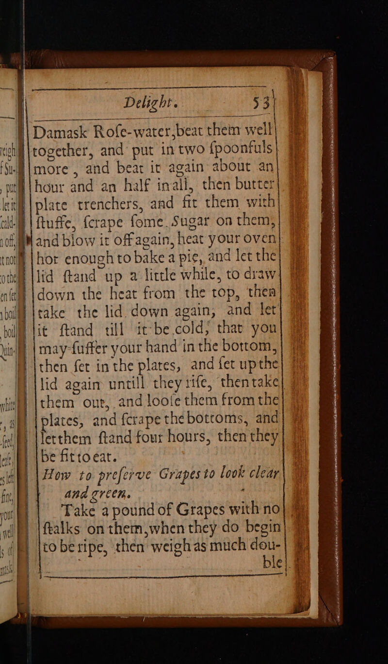 Delight. 53) |) Damask Rofe-water,beat thein well chil \together, and put in two {poonfuls -N\more , and bear it again about an W\hour and an half inall, then butter lil | plate trenchers, and fit them with lt | Ruffe, {crape fome. Sugar on them, 108M and blow it offagain, heat your oven tof] |hor enough to bake a pie, and let the ‘id ftand up a litcle while, to draw } |down the heat from the top, then boll [take the lid down again, and let hill tit ftand ull it-be.cold, that yon Yin ff | mayfuffer your hand in the bottom, i \then fer inthe plares, and fet upthe) 7 lid again untill they rife, thentake| | shit) [them ont, and loofe them from the P) |plates, and fcrape the botcoms, and) i letthem ftand four hours, then they elf, (be fittoeat. i) | How to preferve Grapes to look clear fn) | 40d green. ' orf} | Bake a pound of Grapes with no dp) |ftalks on them when they do begin tl i to beripe, then weigh as much dou-| | | ble |. a