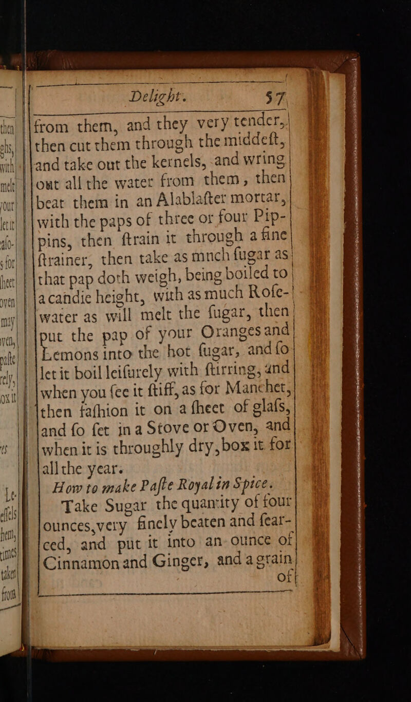 d ann RS) RG On from them, and they very tender,,| then cut them through the middeft, | and take out the kernels, and wring | owt all the water from them, then) beat them in an Alablafter mortar, | with the paps of three or four Pip-| pins, then ftrain it through a fine} (trainer, then take as mnch {ugar as that pap doth weigh, being boiled to | acandie height, with as much Rofe-! water as will melt the fugar, then) put the pap of your Oranges and Lemons into the hot fugar, and {fo let it boil leifurely with ftirring, and when you (ee it ftiff, as tor Manchet, then fafhion it on a fheet of glafs, and fo fet ina Stove or Oven, and when it is throughly dry, box it for all the year. How to make Pafte Royal in Spice. Take Sugar the quamity of four ounces,very finely beaten and fear- ced, and put it into an-ounce of Cinnamon and Ginger, anda srain| ct Or}