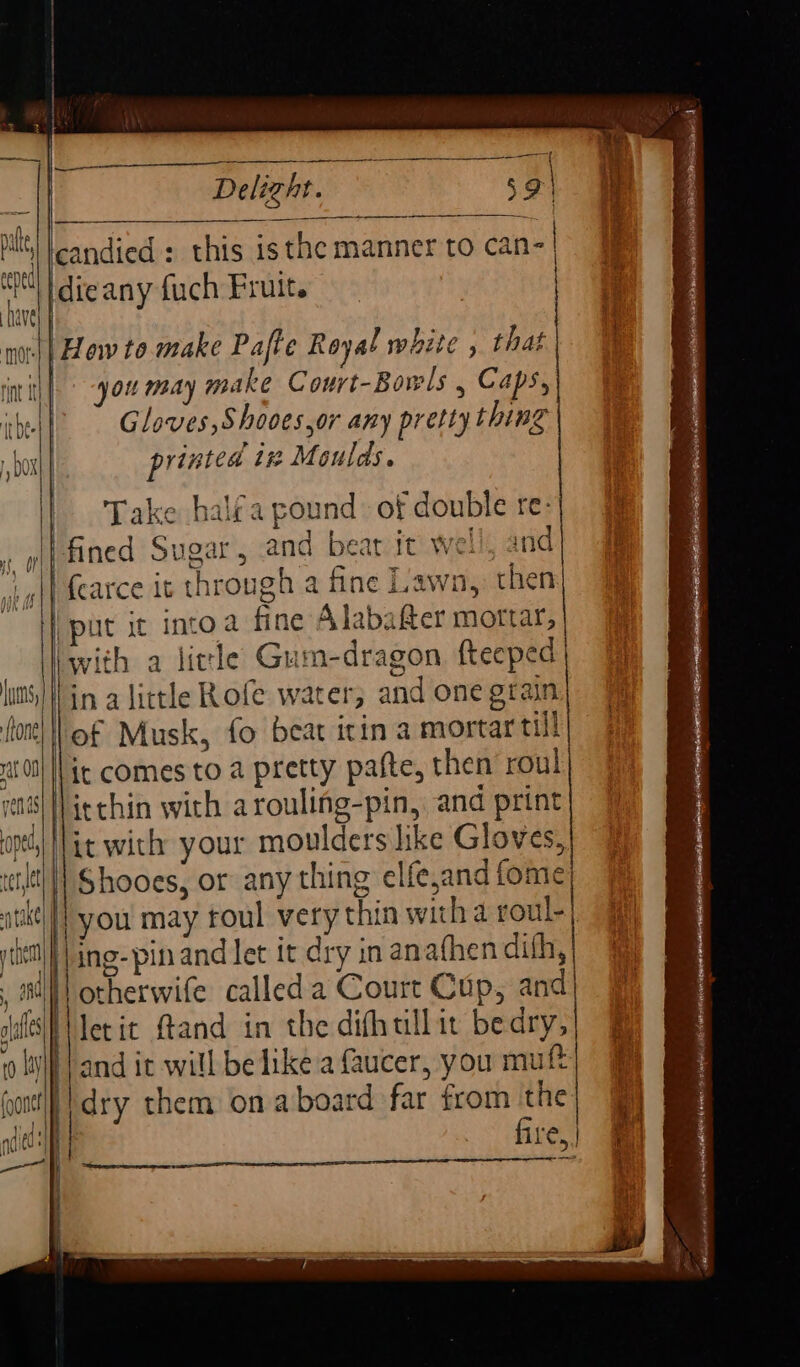 MO irbe LUV r i, VY } D0} Lumns, ftone| rat ON ) vents { How to make Pafte Royal white , that you may make Court-Bowls , Caps, Gloves, Shooes or any pretty thing printed tt Moulds. Take halfa pound of double re: “with a licle Gum-dragon. fteeped in alittle Rofe water; and one grain of Musk, fo beat icin a mortar till it comes to a pretty pafte, then roul| Shooes, or any thing elfe,and fome | you may foul very thin witha roul- otherwife called a Court Cup, and Netit ftand in the difhullit bedry, and it will be like a faucer, you mutt dry them on aboard far from the | fire.) 1 ing-pinand let it dry in anafhen dith, | |