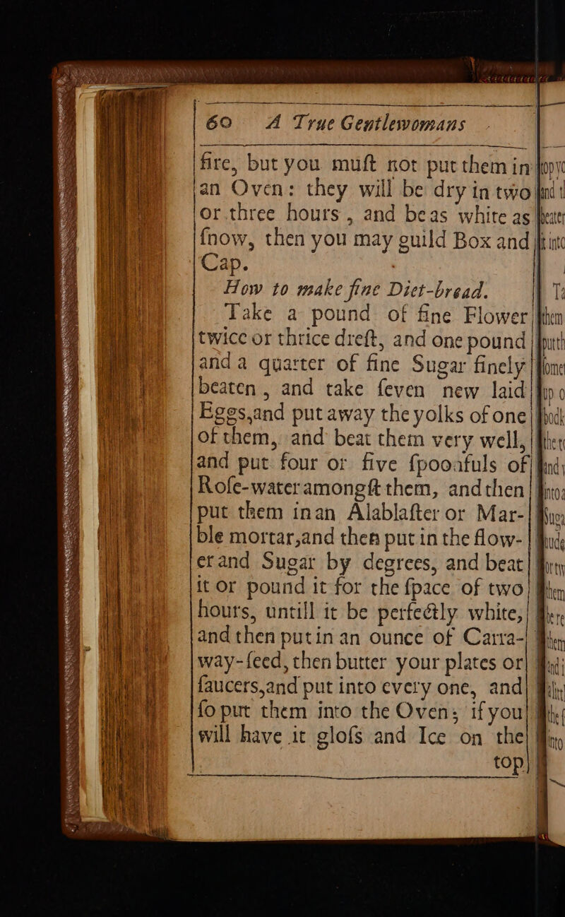 ARNEL ; SS ; IK Byes 5 Ponte Ss fire, but you muft nor pur them in| t or.three hours , and beas white as| Cap. | How to make fine Diet-bread. || Take a pound of fine Flower, twice or thrice dreft, and one pound || anda quarter of fine Sugar finely] beaten , and take feven new laid! them uD 0 faucers,and put into every one, and] ————.