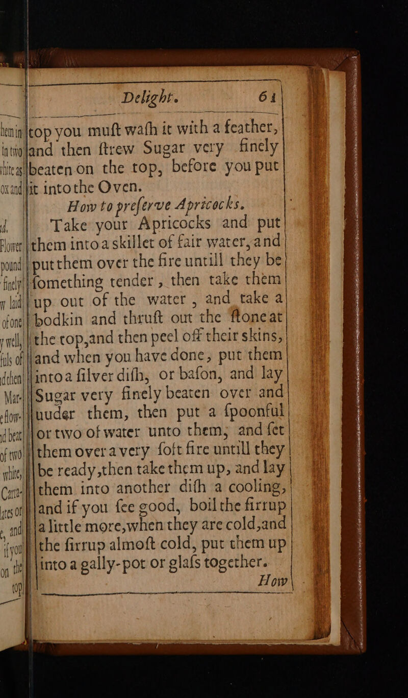 | Le | Delight. 61 | &gt; Se \ i — ——_—_— nin top you: muft wath it with a feather, intigjand then ftrew Sugar very finely titegHlbeaten.on the top, before you put wand fit Intothe Oven. How to preferve Apricocks. || Take your Apricocks and put lone (them intoa skillet of fair wateryand pound) | put them over the fire untill they be fiely||fomnething tender , then take them y id} up. out of the water , and take a oni} bodkin and thruft out the ftoneat iye| the cop,and then peel off their skins, ik of\land when you havedone, put them) | dhentilintoa filver difh, or bafon, and lay| 3 \irll| Sugar very finely beaten over and sAoyelfuuder them, then put a {poontul | dhet||Jor two of water unto them, and fet ftyol|jthem overavery foft fire untill they shit, || be ready then take them up, and lay | Cutl{them into another dith a cooling, | es | and if you fee good, boil the firrup , andj ja Little more,when they are cold,and 0 | the firrup almoft cold, put themup| @ 1 ttl into a gally- pot or glafs together. | on How\ - —t an SS —— anne