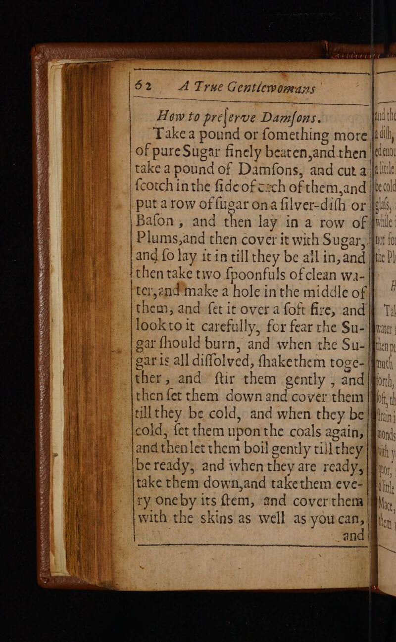 |\62 A True Gentlemornenns Takea pound or fomething more jill of pure Sugar finely beaten and then jean, itakea pound of Damfons, and cura lit fcotch inthe fideofczch of them sand | Pcl | put a row of {uear ona fil Iver-dith or ppl S Bafon, and then lay in a row of aie Plums,and then cover it with Sugar B an and fo lay itin till they be all in, and |{he| then take tivo {poonfuls of clean wa- |j [ter,and’make a hole inthe middle of} ithem, and: {et it over a foft fire, andi} Ti ako: it carefully, for fear the Su- line: | gar fhould burn, and when th € Su-fhhenp | | | | How to pre| erve Damfons. | | ' Nw Side ER RO Ca a ET = EES Syne AR aera : wanimen s REET v Lo — EDN NDS RAINY x SR Sa mL eres et -- —- - ; = Sen g wie saris all diffolyed, fhakethem toge- amt 2 ther , and ftir them gently , and Bor, 4 euro fet them down and cover them |} tt | ae unt be cold, and when they be |itr at Pe id, fet them uponthe coals a again, a ae jand then let them boil gently till they |fhjis ) ene Ibe ready, and when they are ready, |fim, (ete Bi ke them down,and takethem eve= {Mls a ry One by its fem, and cover them Ma swith the skins as well as you.can, | | and |} —.—.