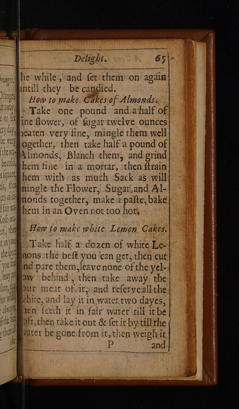 he while, and fer: them’ on again How to make. Cakesof Almonds. | Take one pound and ahalf of becold them fine in a mortar, then ftrain them with as much Sack as will mingle the Flower, Sugar,and Al- monas together, make a pafte, bake ‘Take half a-dozen of white Le- jnd pare them, leavenone of the yel- bhite, and lay it in water.two dayes, water be gone from it, then weighit ee ‘3 P and