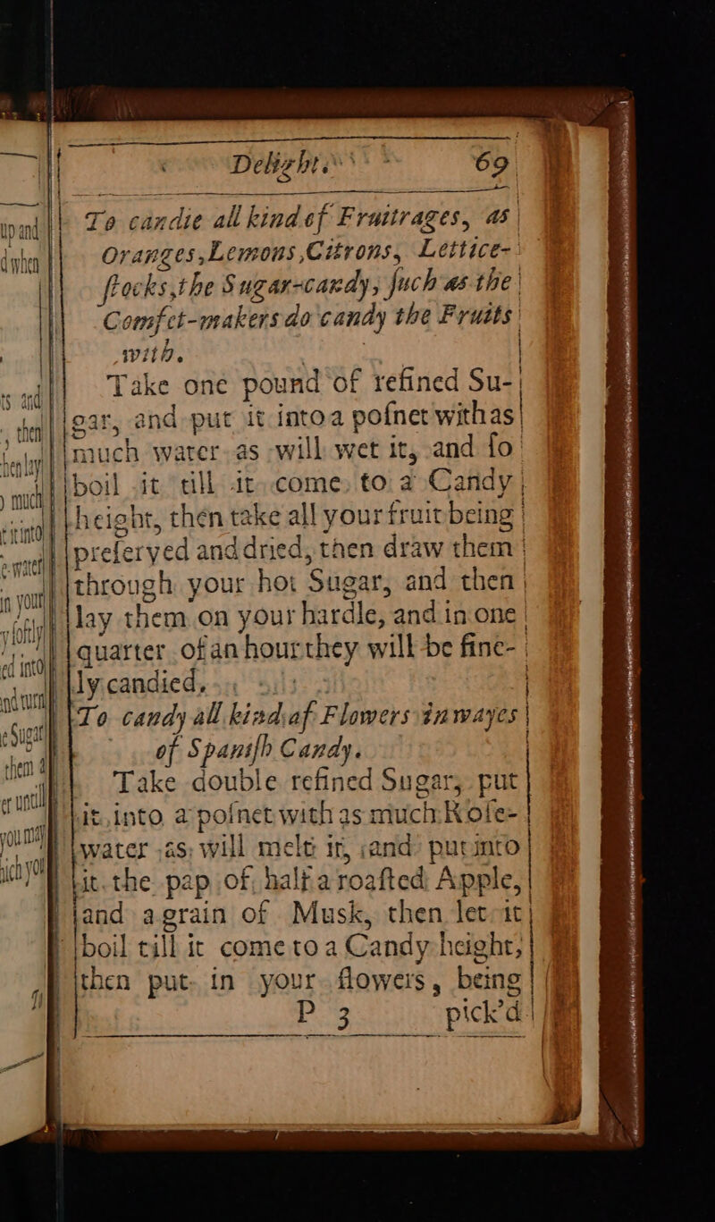 Delizht ‘&gt; 69 : 0 candie all kind ef Fraitrages, as Oranges, Lemons Citrons, Lettice-: | focks,the Sugar-candy, fuch as the | | Comfet-makersdo candy the Fruits | | with. . re i Take one pound of refined Su-| san re ; hen gar, and put it intoa pofnet withas| ali} PUCK water as will wet It, and fo auth (OOH! it till 4t.come, to a Candy inf pele bt, then take all your fruitbeing | fat int 5 te | preferyed anddnied, then draw them | m through your hot Sugar, and then | “kit lay them.on your hardle, and in. one | d inh po ofan hourthey will be fine- nc turn ly candied, “pul 3 | Sul To candy all kindsaf Flowers in wayes | ‘hem of Spanifh Candy. et unt a Take double refined Sugar, put | a ay At, 1nto a poinct with as much: Role= | ae water 4S; will melt in, sand: pursmro a} fit. the. pap of, haltia roafted Apple, | f jand agrain of Musk, then let: tt) ) tboil till ic come to a Candy height, f = ee Btu pick'd