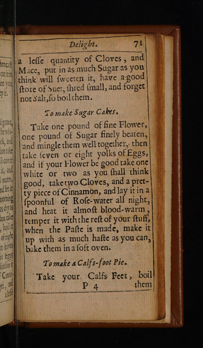 3. a | Bie Fee ately 208i 32) La Scsab Sak nag | 2 lefle quantity of Cloves, and cot inf Mice, put inas much Sugar as you mn yoy {| tBink will fweeten If, have agood yi, | ftore of Suet, fhred fmall, and forget ‘Hl not Salt,fo boilthem. Delight. 71 : | } i i | oe To make Sugar Cares. 1 OrOUty § ol) Take one pound of fine Flower, P Ha whtelil ng) pone pound of Sugar finely beaten, ih sel and mingle them well together, then ‘vel take feven or cight yolks of Eggs, tt and | and if your Flower be good take one warm white or two as you fhall think Tieith {BOO takerwo Cloves, and a pret- vs ty piece of Cinnamon, and lay itina rl {poonful of Rofe-water all night, 2 and heat it almoft blood-warm , Ici sewip vif (temper it withthe reft of your ftuff, hi when the Pafte is made, make it ag ‘up with as much hafte as you can, 1D | bake them ina foft oven. rent) fealonil | To make a Calfs-foot Pie. Candee ° se Take your, Calfs Feet, boil) ae | P 4 them) | ikl ies = E einen