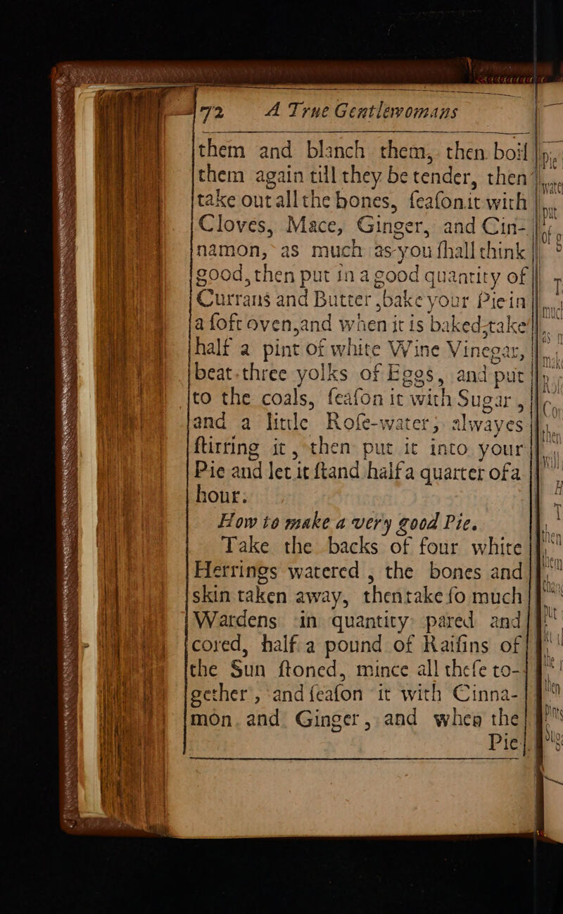 P72 A TrueGentlevomans — them and blanch them, then. boil |p. them again till they be tender, then th. take out all the bones, feafon: it with I. Cloves, Mace, Ginger, and Cin-]/;, namon,~as much as- you fhall chink : good, then put in a good quantity of bt 7 Currans and Butter , sbake you Piein|| ) =jafofcoven,and when itis ba ked take), | i fh jhalf a pint Of white VVine ene gat, | beat-three yolks of Eggs, and nf ut Mi) |to the coals, feafon it with Sugar neta | and a lintle Rofe-water, alwaye bi flitting it, then put it into yours ff: Pie and let it ftand halfa quarter ofa ee en geen ems heir : sae m&gt; — £ i ne 8 _ — Ameena yc pene tree tne tat ree = tee) | hour. , 2 ma 1 i i How to make a very good Pic. 8 til i . q hey aa Take the backs of four white jf,’ | Hetrings watered , the bones and |]. Ii skin taken away, thentake fo much|} 2 Wardens ‘in quantity: pared and a Ar ye) jcored, halfa pound of Raifins of /f) ' 4 Weeene [the Sun ftoned, mince all thefe to-]f*! jen a¥ Ry ¥: : ° Ls i Ci m ilen Wee jgether, and{eafon “it with Cinna- i. eet 7: oe Inte / {mon. and Ginger, and whe the; # | ; fn. | Pie; a&gt;