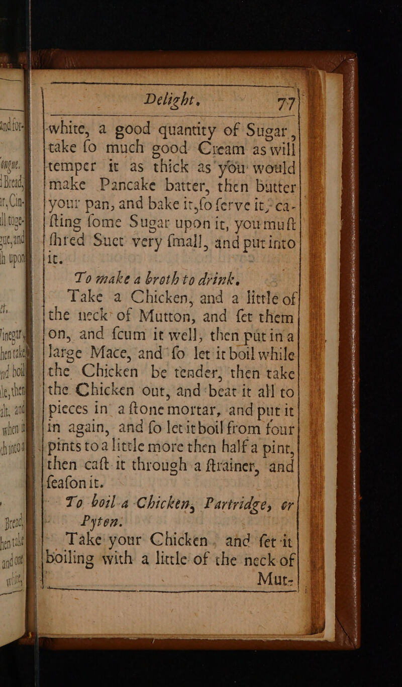 white, a good quantity of Sugar, take fo much good: Cream as will temper it as thick as you would| } imake Pancake batter, then butter} }your pan, and bake it,fo ferve it, ca- fting {ome Sugar upon ir, youmuft ({hred Suet very {mall, and putinto lic. To make a broth to drink. : ‘ Take a Chicken, and a little of B ithe neck’ of Mutton, and fer them ! lon, and {cum it well, then patina large Mace, and ‘fo let it bot! while the Chicken be tender; then take the Chicken our, and:beat it all to pieces in’ a ftone mortar, and put it in again, and fo letitboil from four iQ | pints toa little more then half a pint, then caft it through a ftrainer, and feafonit. To boil-a Chicken, Partridge, or Pyton. Take your Chicken, and fet ‘it boiling with a little of the neck of 4 | : Mut. | a i D