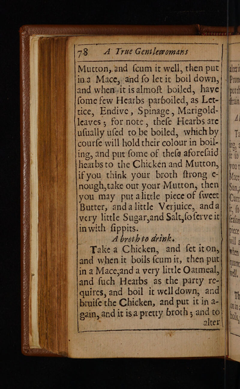 78 A True Gentlevomans Mutton,.and {cum it well, then put | and when. it isalmoft boiled, have fome few Hearbs parboiled, as Let- tice, Endive, Spinage, Marigold- leaves; for note, thefe Hearbs are ufually ufed to be boiled, which by courfe will hold their colour in boul- ing, and put fome of thefe aforefaid hearbs to the Chicken and Mutton, ifyou think your broth ftrong e- nough,take out your Mutton, then you may putalittle piece of {weet Butter, anda little Verjuice, anda very little Sugarjand Salt, foferve it inwith fippits. A broth to drink. Take a Chicken, and fet iton, and wheniit boils fcum it, then put, in a Mace;and a very little Oatmeal, = eee Reifel a me on ea Rete | ~ay ray) ey quires, and boil it well down; and bruife the Chicken, and put it in a-