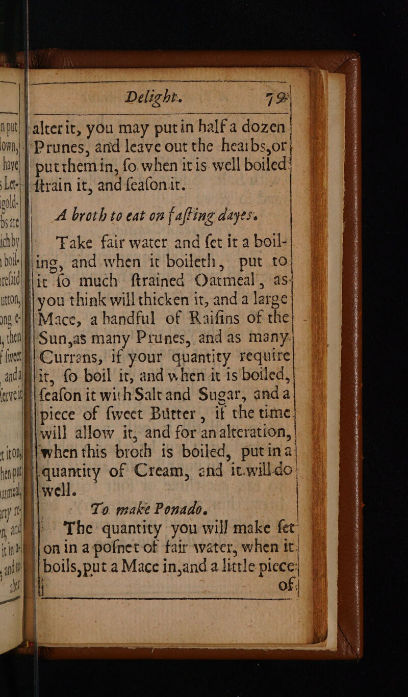 | Delight. 7% ipit| Jalterit, you may putin halfa dozen | ow | Prunes, and leave out the hearbs,or lave] | putthem in, fo. when itis. well boiled: Let} ftrain it, and feafonit. lias = cold _ A broth to eat on fafting dayes. chby | Take fair water and fet it a boil- bol jing, and when it boileth, put to eh Mic fo much. ftrained Oatmeal, as: itor] you think will thicken it, anda large ng, &amp; , (el (yet adil velit | Sun,as many Prunes, and as many: | — Currans, if your quantity require it, fo boil it, and when it is boiled, feafon it with Saltand Sugar, anda piece of fweet Butter, it the time will allow it, and for analteration, | to when this broch is boiled, putina| } no quantity of Cream, end it.willdo amin |well. | ty To. make Ponado. | | The quantity you will make fet 7 sintfl{on in apofner-of fair-water, when it) 7 git boils, put a Mace injanda little piece; 9) of |