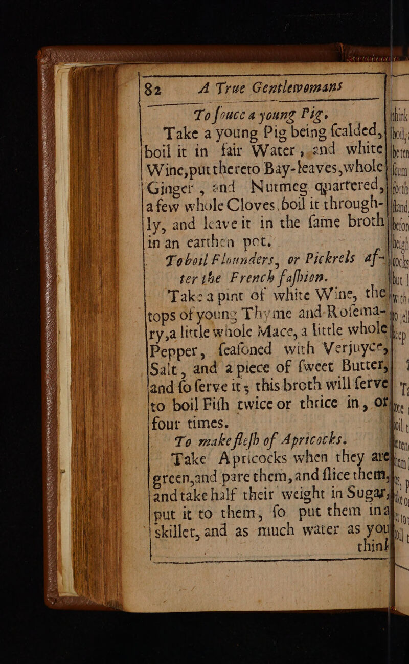 _———. — To foucc a young Pig. bi Take a young Pig being fcalded,} ii, boil it in fair Water, and white} berm Wine, puttherero Bay-teaves,whole} (yy Ginger , and Nutmeg quartered, ct afew whole Cloves. boil it through- ifr Oe lly, and Icaveic in the fame broth fic, erertae ees : 2 ,, Mey linan earthen pot. Ihish eed Tobotl Flounders, or Pickrels af-~ locks i hl ter the French fafbion. bit | a Take apint of white Wine, they, Wa) — \tops of young Thyme and-Rotema- Ip ( ry,a little whole Mace, a little whole}. Pepper, feafoned with Verjuyces) i a Salt, and apiece of fweet Buttery) ; Hale and foferve its this broth will ferve i ; Ito boil Fith twice or thrice in, Of}, } lo four times. hy ) | | T 0 make flefh of Apricocks. | ny Take Apricocks when they ate vn = fandtake half their weight in Sugars, ii f put it to them, fo put them in be i ae skiller, and as much water as youg,)