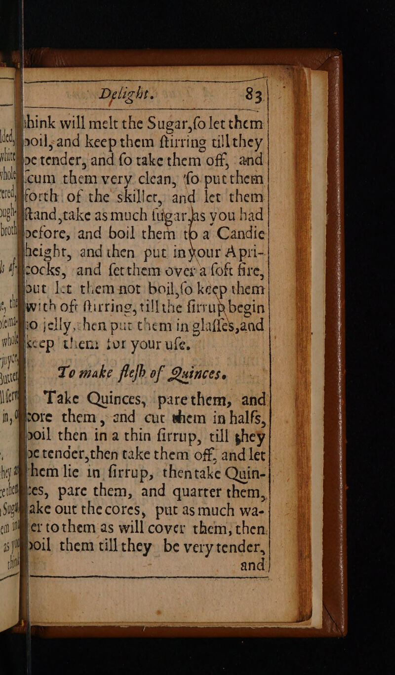 isbink will melt the Sugar,(o let them | “Spoul;and keepthem ftirring tillthey Hoc tender, and fo take them off, and cum them very clean, ‘fo putthem tiiforth: of the’ skillet, and let them | ‘@tand,take as much ftigar as you had oefore, and boil them be Candie Gaeight, and then put inyour Apri-| To make flefh of Quinces. | Take Quinces, parethem, and Hore them, and cut whem in halfs, poil then ina thin firrup, till ghey : pe tender,then take them off, and let ithem lie in firrup, thentake Quin-| ciltif#es, pare them, and quarter them, Sugiifake out the cores, put as much wa- ier tothem as will cover them, then. spoil them tillthey be very tender, ‘oe 3 and Pad .