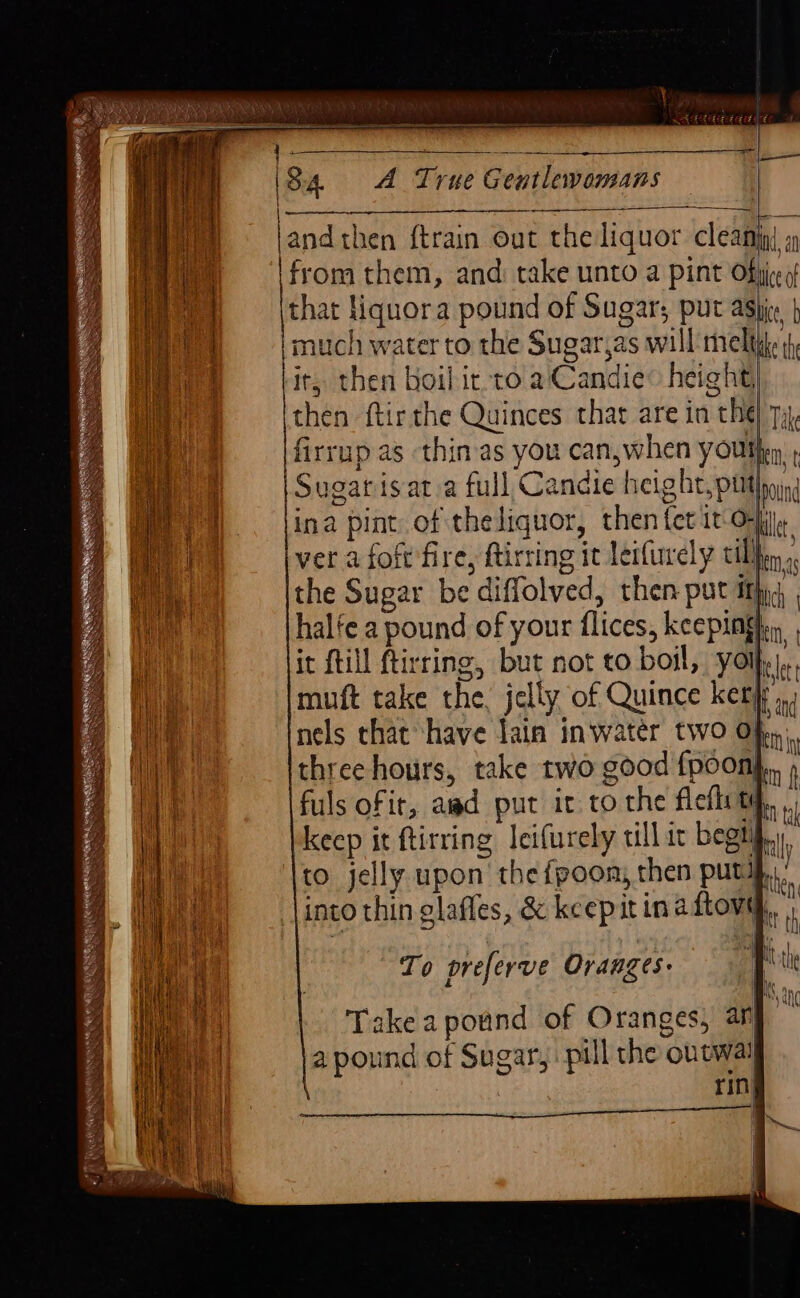 1 | | iy | He i} ai i 24 4 Hit ee ‘| phe ai } MLE ‘ Rhee ui 4th eee hoe ae ae Bea sah 4 ki + : j it ee 84. A True Geutlewomans —— _ —— andthen ftrain out the liquor cleanig a from them, and: take unto a pint Ofjjce of that liquora pound of Sugar; put asi | imuch water to the Sugarjas will theltile it, then boil it to aCandie® height) then ftir the Quinces that are in the Tike firrup as thin-as you can,when youth ; Sugatisat.a full Candie height,put | , . 5 pound ina pint of theliquor, then fet it Oil, ver a foft fire, ftirring it letfurely tilin, the Sugar be diffolved, then put ith hale a pound of your flices, keepingfen, it {till ftirring, but not to boil, yo cle muft take the, jelly of Quince kerf... nels that have lain inwater two Of, three hours, take two good {poon},, 4 fuls of it, awd put it to the flefl ty, keep it ftirring leifurely till ic begny., to jelly upon thefpoon, then putiy.. | \into thin glafles, &amp; kcepit inaftova,, To preferve Oranges: Take a pound of Oranges, anf - a pound of Sugar, pill the ontwal | | rin!