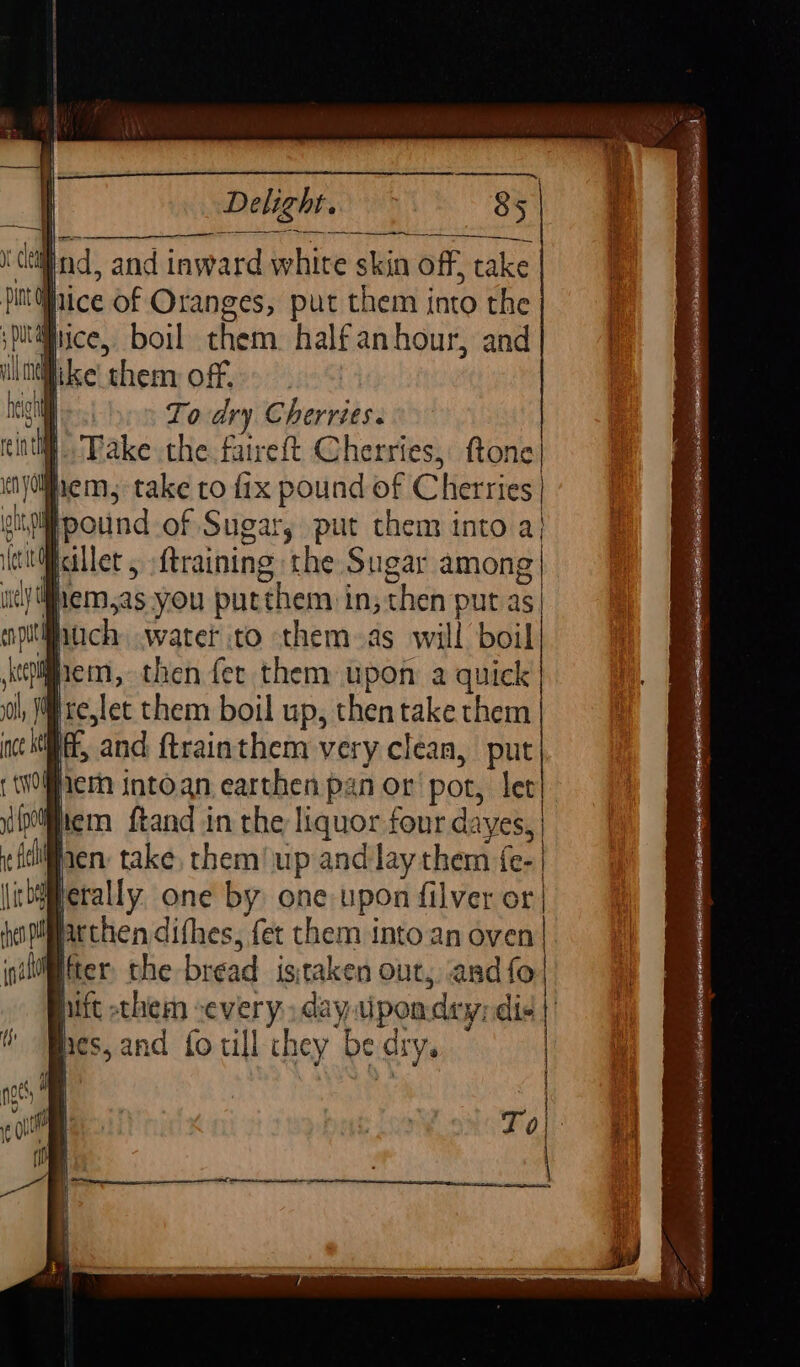 S aeanEEEREEEEEEEIEnenme Delight. 85 sputfiice, boil them. half anhour, and wuidlike them off. &gt;. es) en Lodry Cherries. H Take the faireft Cherries, ftone em, take co fix pound of Cherries} igipound of Sugar, put them into a| illet , {training the Sugar among \yi#hem.as you putthem in, then put as huch water to them-as will boil igiem, then fer them upon a quick #rejlet them boil up, thentake them ft, and ftrainthem very clean, put hem intoan earthen pan or pot, let iiem ftand in the liquor four dayes, Mien take, them/up and lay them {e- metally, one by one: upon filver or | acthen difhes, fer them into an oven| ter. the bread istaken out, and fo hift them severy. day wipomday; dis | nes, and fo till chey be dry.