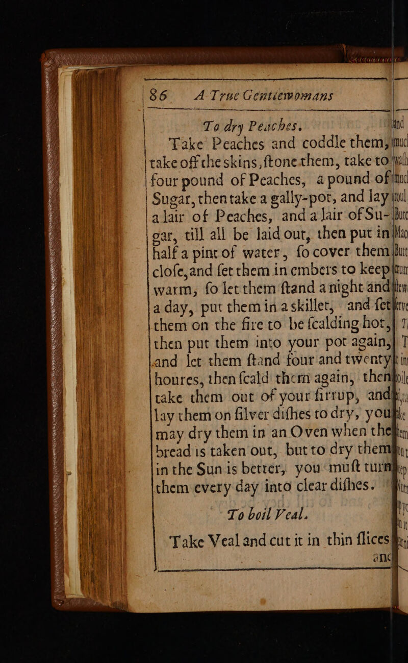 To dry Peuches. i Take Peaches and coddle them, imc take off che skins, ftone them, take toil |four pound of Peaches, a pound of jttu | Sugar, thentake a gally-por, and Jay sul a lair of Peaches, and a lair of Su- bur gar, till all be laid our, then put inhi halfa pint of water, fo cover them jut clofe,and fet them in embers to keep yun warm, fo let them ftand anight andity aday, put theminaskiller, and fetlin them on the fire to be {calding hot,} 7 then put them into your pot again,} ] and Jet them ftand four and twentyf in houres, then {cald them again, thenhyi take them out of your firrup, andhi lay them on filver difhes to dry, youpi may dry them in an Oven when thefficy bread is taken ont, but to dry themjhy, in the Sun is betrer, you mutt turn Mp them every day into clear difhes. “B\y it To boil Veal. Take Veal and cut it in thin flices iii; ANG ————