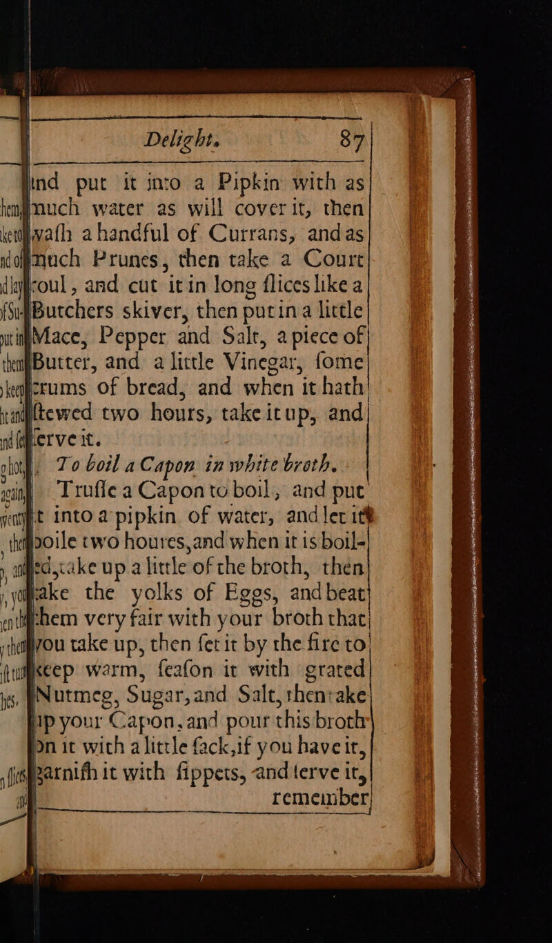 ofr put it into a Pipkin with as Jnuch water as will cover oy then nl, and cut itin long {lices tea }Butchers skiver, then putin little with Mace, Pepper and Salt, a piece of the Butter, and a little Vinegar, fome icrums “of bread, and when it hath! Truffle a Capon to boil, and put it into a’ pipkin. of water, and ler itt poile two houres,and when it is boil- , edjakeupa little of the broth, then take the yolks of Eggs, and beat} them very fair with your broth that you take up, then fer it by the fire to, Keep warm, feafon it with grated Nutmeg, Sugar, and Salt, thentake ip your Capon, and pour this broth On it with a little fack,if you haveit, fits Rarnifh it with fippets, and terve ir, ae remember a |