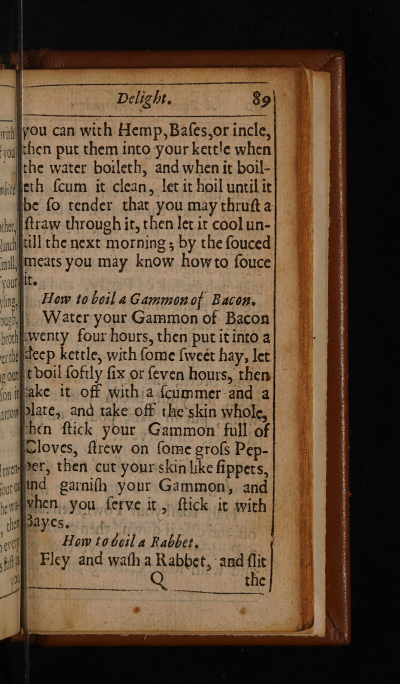 you can with Hemp, Bafes,or incle, ichen put them into your kettle when ~ Athe water boileth, and when it boil- be fo tender that you may thruita 4e,] traw through it, then let it cool un- till che next morning ; by the fouced meats you may know howto fouce jit. How to boil a Gammon of Bacon. Water your Gammon of Bacon f.wenty four hours, then put itinto a shiydeep kettle, with fome {weet hay, let t boil foftly fix or {even hours, then iWiake it. off witha fcummer and a plate,, and takeoff the'skin whole, | ‘Phen ftick your Gammon‘ full of pCloves, ftrew on fome grofs Pep- per, then cut yourskin like fippets, and garnifh your Gammon, and ewepehen... you, ferve it 5 ftick it with BOR CS i. sn 8 . | How tobcil a Rabbet. aa Fley and wath a Rabbet, and flie Q the er ent