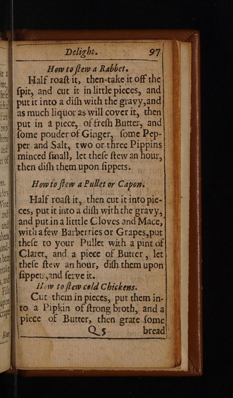 How to fiew a Rabbet. | Half roaftit, then-take it off the AN fpit, and cut it in little pieces, and | as much liquor as will cover it, then | put in 4 piece,. of frefh Butter, and H| minced finall, let thefe ftew an hour, f then difh them upon fippets. Howto flew a Pullet or Capon. Half roaft it, then cut it into pie- | and putina litttle Cloves and Mace, withafew Barberries or Grapes, put | Claret, and. a pieee of Butcer, let | fippetsyand ferve it. | How to flew cold Chickens. i; Cut them in pieces, put them in- ito. a Pipkin of ftrong broth, anda | picce of Butter, then grate.fome | Q's. bread)