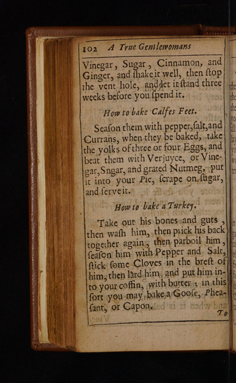 gn’ Sa Oy wate. ” ety: - Pe aa Acs, cE oe ES Vinegar, Sugar, Cinnamon, and | | Ginger, and thakeit well, then {top rhe vent hole, anddet irftand three weeks before you {pend it. Se yet tee How to bake ‘Calfes Feet. Seafon them with pepper, falt,and Currans, when they. be baked, .,take the yolks of three or four Eggs, and beat them with Verjuyce, or Vine- ear, Sngar, and grated Nutmeg, put li. g into your Pic, fcrape ondbgar, and ferveit. | STD Aas RARE RS SEE ERC NY! rede ceagny ane le SSS PRETENSE Nh SSS wes SS Ss Howto bake a Turkey. Take out his bonessand guts ,|] then wath him, ,then prick his back \f,. togerher agains, then. parboil. him ,|, feafon him: with Pepper and, Salc, if fick: feme Cloves in the breft. of 3 him, then lard:him, and put him in- | ro your coffin, swith butters inthis aba ue oN fort you may bake,a Goofe, Pheas|fi fant, or Capon. Bee