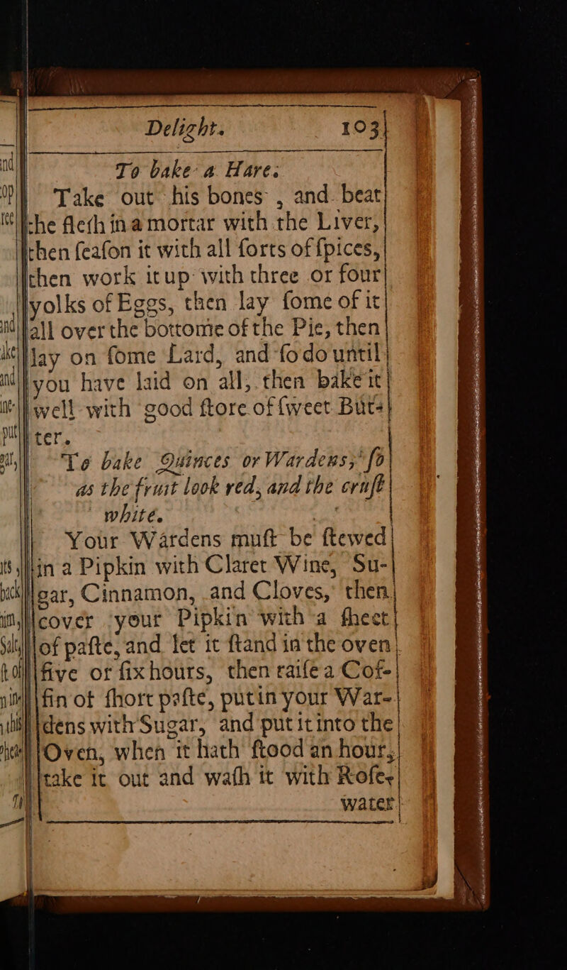 To bake a Hare. | Take out his bones , and. beat Ihe fleth ina mortar with the Liver, then feafon it with all forts of fpices, then work itup: with three or four] yolks of Eggs, then lay fome of it nd jall over the bottonte of the Pie, then i Hay on fome Lard, and -fodo until) nd lyou have laid on all;.then bake it ‘well with good ftore of {weet Bits ter. | Te bake Quinces or Wardens; fo as the fruit look red, and the cruft white. #X, | Your Wardens muft be ftewed| ina Pipkin with Claret Wine, Su- near, Cinnamon, and Cloves,’ then it Icover your Pipkin witha fheet Siiof pafte, and fet it ftand in the oven) Loll\five or fixhours, then raifea Cofe| pit fin of fhort pafte, putin your War- th | dens with Sugar, and put itinto the hel Oven, when it hath ftood an hour, | {take it out and wath it with Rofe, 1 water | eel i tS