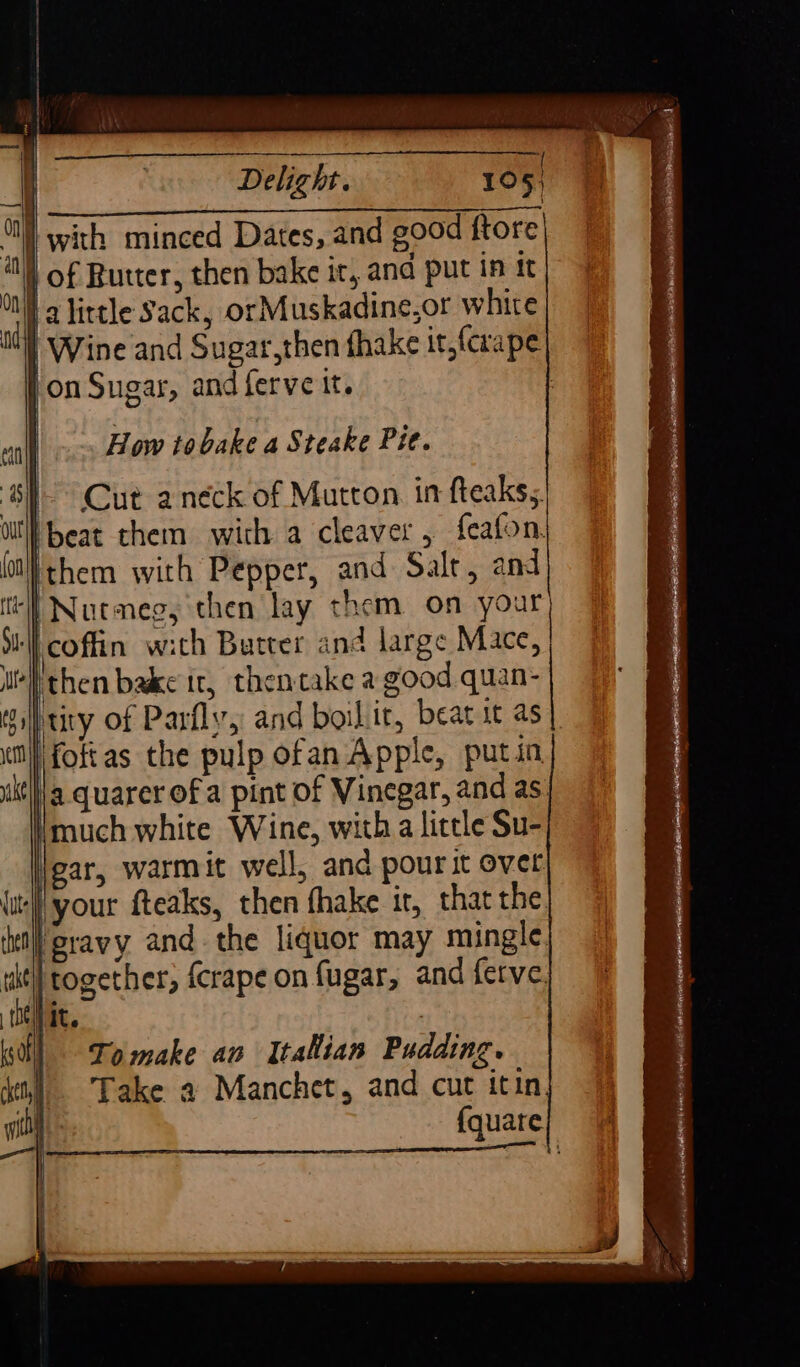 Ce ol with minced Dates, and good ftore of Butter, then bake it, and put in tt lalirtle Sack, orMuskadine,or white | Wine and Sugar,then fhake it,(carape pon Sugar, and ferve it. | How tobake a Steake Pit. 8) Cut anéck of Mutton in fteaks, Feat chem with a cleaver, feafon. Ithem with Pepper, and Salt, and ‘ll Nutmeg, then lay them on your ‘coffin with Butter and large Mace, pthen bake ir, thentake a good quan- ptity of Parfly, and boilit, beat it as | fottas the pulp ofan Apple, putin. a. quarer of a pint of Vinegar, and as. imuch white Wine, with a little Su- gar, warmit well, and pourit over ‘your fteaks, then fhake it, that the. ‘etl gravy and. the liquor may mingle. uit} together, {crape on fugar, and ferve. jit. eT, . 7 : SS n. ix se a - - . — . = oe a, &lt; 1 a » &gt; &gt; = Slt arnt EOE IS IE LE A HERES ARENA AO EL sic eset ise gas acai aalailat aia S EE TTR ROE, |