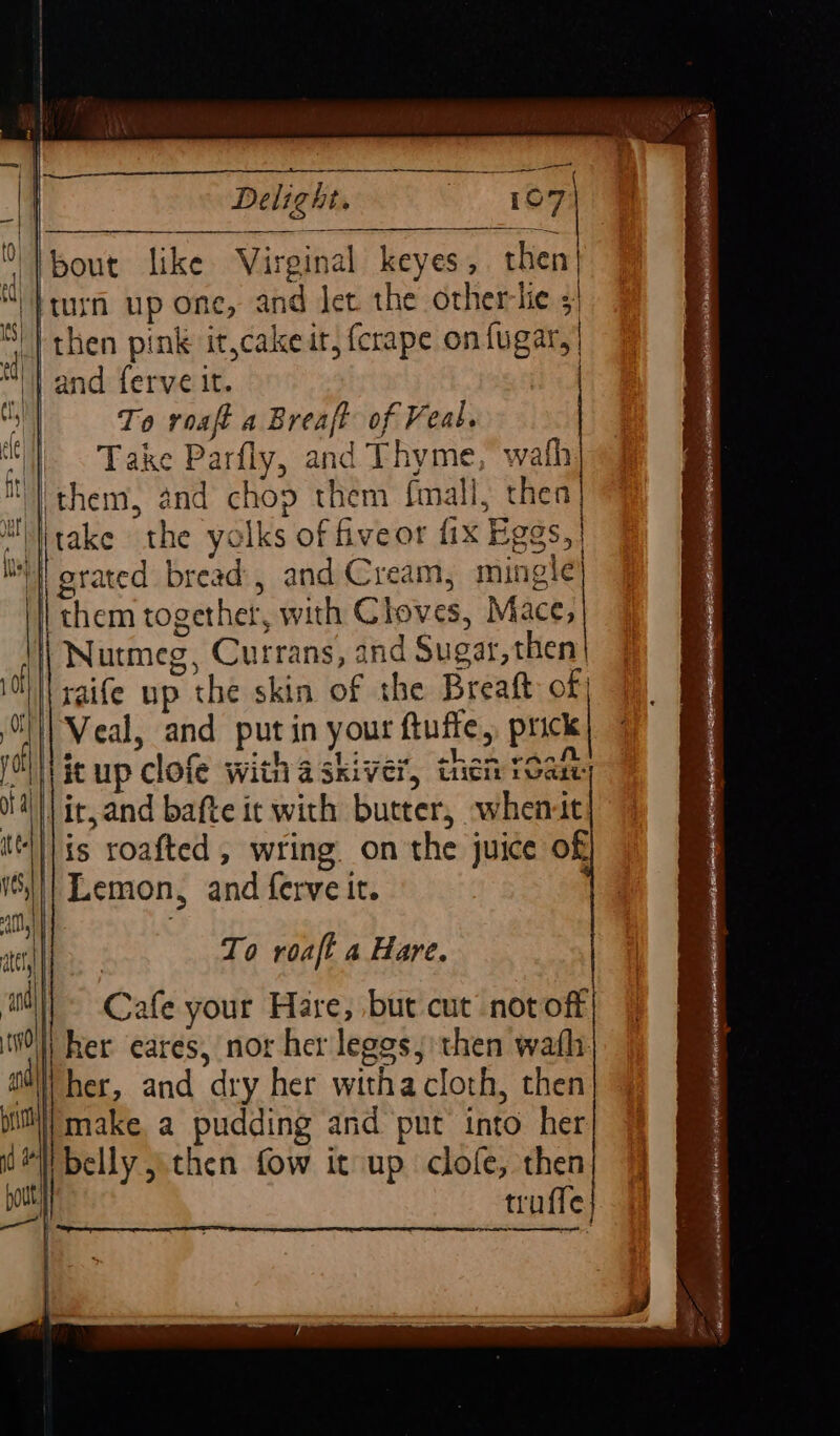 Se ies SE Se ee Delight. | {bout like Virginal keyes, then ‘}turn up one, and Jet the otherlie i 4 then pink it,cakeit, fcrape on fugar,| “|| and ferve it. To roaft a Breaft of Veal. Take Parfly, and Thyme, wath m them, and chop them fmall, thea MMitake “the yolks of fiveor fix Eggs, | Ii; grated bread, and Cream, mingle} ! them together, with Cloves, Mace, | Nutmeg, Currans, and Sugar, then | raife up y the skin of the Breatt of; To roaft a Hare. | Ca afe your Hare, but cut notoft i her eares, nor her leges, then wath ‘| i her, and dry her witha cloth, then Mi make a pudding and put into her belly then fow it up clofe, then truffe ey