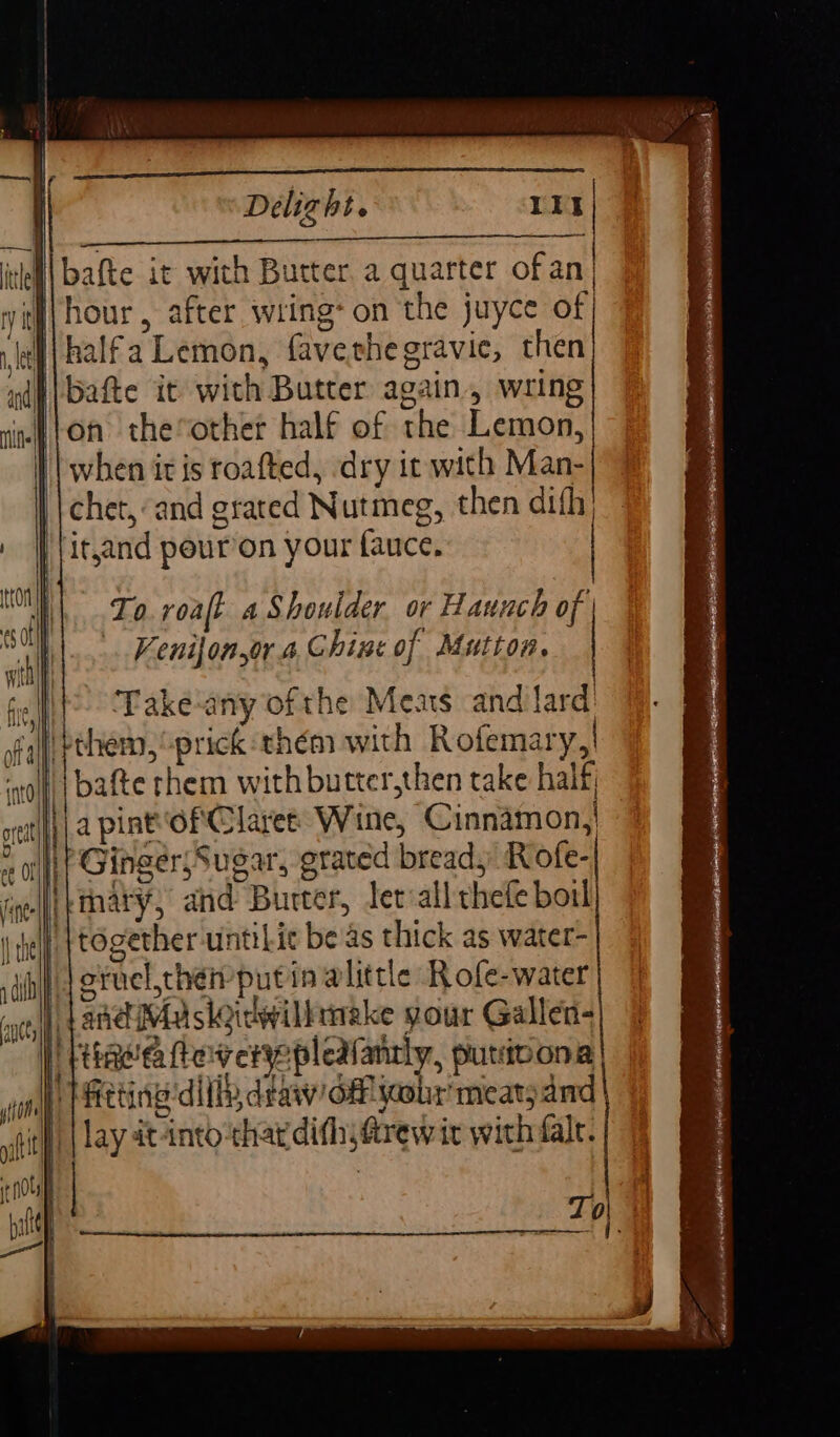 i) bafte it wich Butter. a quarter of an, To roaft a Shoulder. or Haunch of . Kenijonsor. a, Chine of Mutton. Take-any of the Meats and lard bthem, “prick thém with Rofemary,| ‘lh | pafte them with butter,then take half } a pint of Claree: Wine, Cinnamon, it Ginger\Sugar, grated bread, Rofe-| i}thary; and Burter, ler all thefe boil {together untiLit beas thick as water- )Jeruel,chei putin alittle Rofe-water | land Ma sloiewilktnake your Gallen- . Tima fey eryepleafantly, putibona P hitting dilly draw/o&amp;lyaobr meat; and } | lay dtantochardith;frewit with fale.