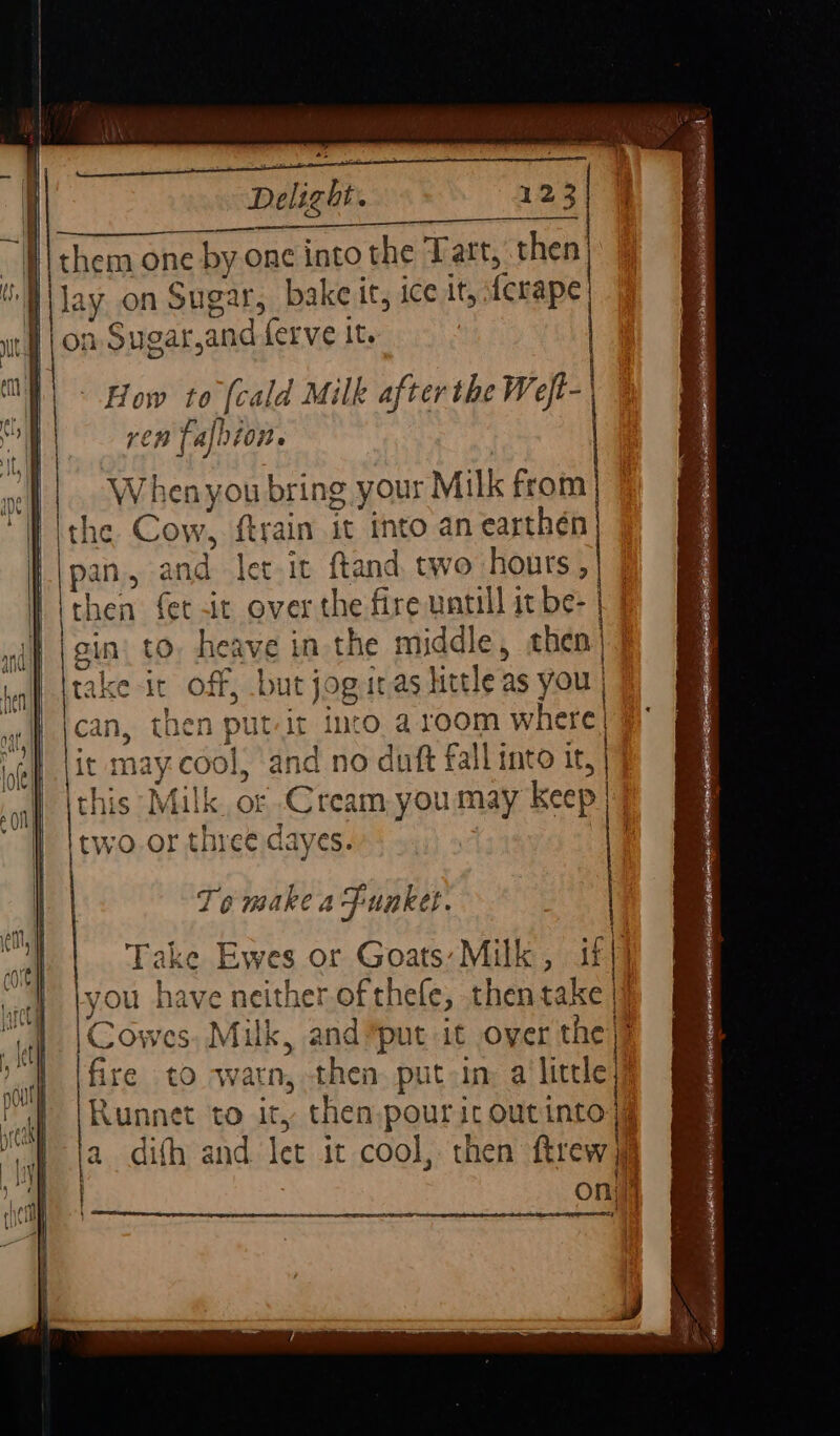 the Cow, ftrain it into an earthén pan, and let it ftand, two hours , then fet it over the fire untill it be- sin’ to, heave in the middle, then take it off, but jog itas little as you | can, then put-it into. a.10om where) it may cool, and no duft fallinto it, | this Milk. or Cream you may Keep | two or three dayes. | Te make a Funket. Take Ewes or Goats: Milk, iff} kyou have neither of thele, thentake | |\Cowes. Milk, and put it over the} Ifire to avarn, then. put in: alittle Runnet to ity then.pouric outinto | a difh and let it cool, then ftrewy oni Se er ee J we