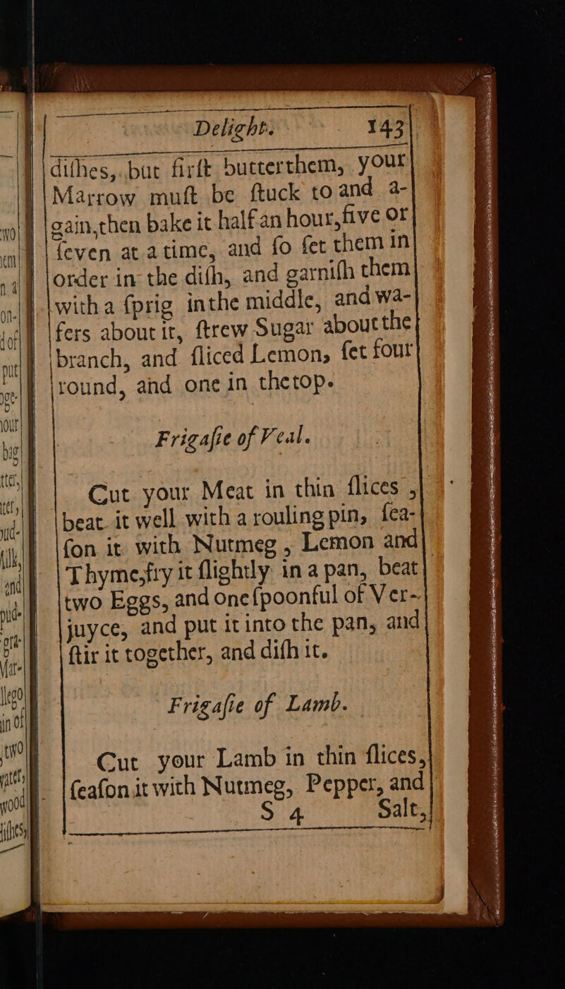 PRTAA MANE) wehiesl PA dithes,..buc firft butterthem, yOu Marrow muft be ftuck to and a- gain,then bake it half an hour, five or feven atatime, and fo fer them in order in the dith, and garnifh them witha {prig inthe middle, and wa- fers about it, ftrew Sugar about the | \branch, and fliced Lemons fet four round, and one in thetop. Frigafie of Veal. | beat. it well with a rouling pin, {ea- fon it with Nutmeg , Lemon and two Eggs, and one{poonful of Ver- juyce, and put it into the pan, and ftir it together, and difh it. Frigafie of Lamb. Cut your Lamb in thin flices, (eafonit with Nutmeg, Pepper, and S 4 Salt, ae z COME aca atu AE RS Re oe ee aa - &gt;